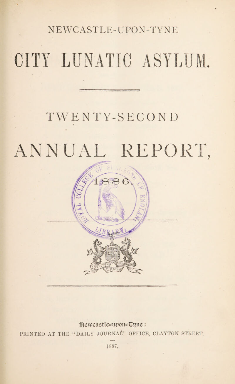 NEWCASTLE-UPON-TYNE CITY LUNATIC ASYLUM. TWENTY-SECOND ANNUAL REPORT, 1Revvcastle*upcm=Gsne: PRINTED AT THE “DAILY JOURNAL” OFFICE, CLAYTON STREET. 1887.