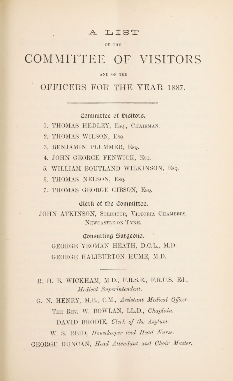 -A. LIST OF THE COMMITTEE OF VISITORS AND OF THE OFFICERS FOR THE YEAR 1887. Committee ct Visitors. 1. THOMAS HEDLEY, Esq., Chairman. 2. THOMAS WILSON, Esq. 3. BENJAMIN PLUMMER, Esq. 4. JOHN GEORGE FENWICK, Esq. 5. WILLIAM BQUTLAND WILKINSON, Esq. G. THOMAS NELSON, Esq. 7. THOMAS GEORGE GIBSON, Esq. Clerk of tbe Committee. JOHN ATKINSON, Solicitor, Victoria Chambers. N ewcastle-on-T yne. Consulting Surgeons. GEORGE YEOMAN HEATH, D.C.L., M.D. GEORGE HALIBURTON HUME, M.D. R. H. B. WICKHAM, M.D., F.R.S.E., F.R.C.S. Ed., Medical Superintendent. G. N. HENRY, M.B., C.M., Assistant Medical Officer. The Rev. W. BO WLAN, LL.D., Chaplain. DAVID BRODIE, Clerk of the Asylum. W. S. REID, Housekeeper and Head Nurse. GEORGE DUNCAN, Head Attendant and Choir Master.