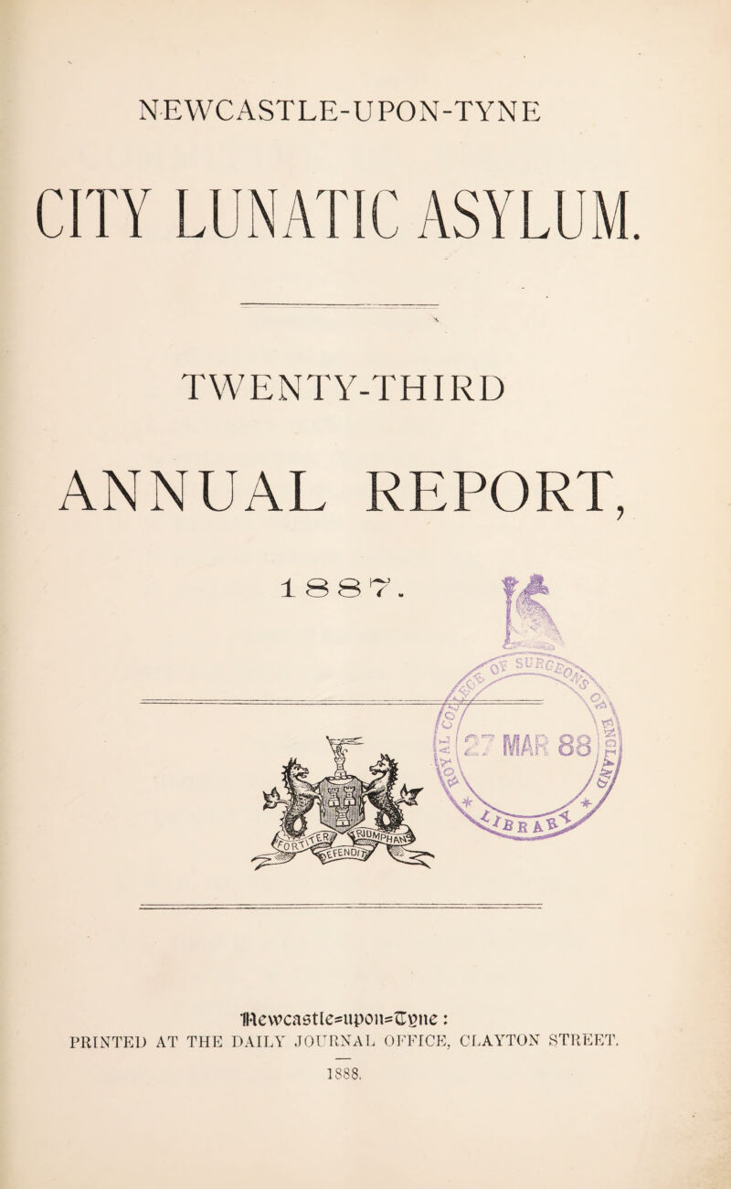 NEWCASTLE-UPON-TYNE CITY LUNATIC ASYLUM. TWENTY-THIRD ANNUAL REPORT, 1Rewcastle=upon=ftgne: PRINTED AT THE DAILY JOURNAL OFFICE, CLAYTON STREET. 1888.