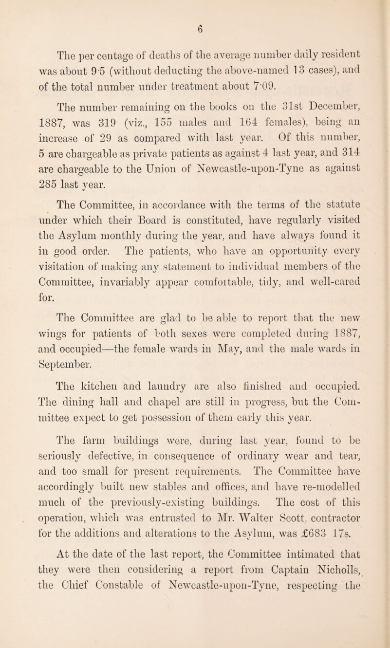 The per centage of deaths of the average number daily resident was about 9'5 (without deducting the above-named 1 3 cases), and of the total number under treatment about 7-09. The number remaining on the books on the 31st December, 1887, was 319 (viz., 155 males and 1G4 females), being an increase of 29 as compared with last year. Of this number, 5 are chargeable as private patients as against 4 last year, and 314 are chargeable to the Union of Newcastle-upon-Tyne as against 285 last year. The Committee, in accordance with the terms of the statute under which their Board is constituted, have regularly visited the Asylum monthly during the year, and have always found it in good order. The patients, who have an opportunity every visitation of making any statement to individual members of the Committee, invariably appear comfortable, tidy, and well-cared for. The Committee are glad to be able to report that the new wings for patients of both sexes were completed during 1887, and occupied—the female wards in May, and the male wards in September. The kitchen and laundry are also finished and occupied. The dining hall and chapel are still in progress, but the Com¬ mittee expect to get possession of them early this year. The farm buildings were, during last year, found to be seriously defective, in consequence of ordinary wear and tear, and too small for present requirements. The Committee have accordingly built new stables and offices, and have re-modelled much of the previously-existing buildings. The cost of this operation, which was entrusted to Mr. Walter Scott, contractor for the additions and alterations to the Asylum, was £683 17s. At the date of the last report, the Committee intimated that they were then considering a report from Captain Nicholls, the Chief Constable of Newcastle-upon-Tyne, respecting the