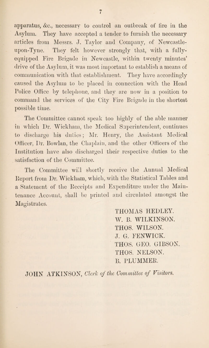 apparatus, &c., necessary to control an outbreak of lire in the Asylum. They have accepted a tender to furnish the necessary articles from Messrs. J. Taylor and Company, of Newcastle- upon-Tyne. They felt however strongly that, with a fully- equipped Fire Brigade in Newcastle, within twenty minutes’ drive of the Asylum, it was most important to establish a means of communication with that establishment. They have accordingly caused the Asylum to be placed in connection with the Head Police Office by telephone, and they are now in a position to command the services of the City Fire Brigade in the shortest possible time. The Committee cannot speak too highly of the able manner in which Dr. Wickham, the Medical Superintendent, continues to discharge his duties; Mr. Henry, the Assistant Medical Officer, Dr. Bowlan, the Chaplain, and the other Officers of the Institution have also discharged their respective duties to the satisfaction of the Committee. The Committee will shortly receive the Annual Medical Deport from Dr. Wickham, which, with the Statistical Tables and a Statement of the Eeeeipts and Expenditure under the Main¬ tenance Account, shall be printed and circulated amongst the Magistrates. THOMAS HEDLEY. AY. B. WILKINSON. THOS. WILSON. J. CL FENWICK. THOS. GEO. GIBSON. THOS. NELSON. B. PLUMMEIL JOHN ATKINSON, Clerk of the Committee of Visitors.