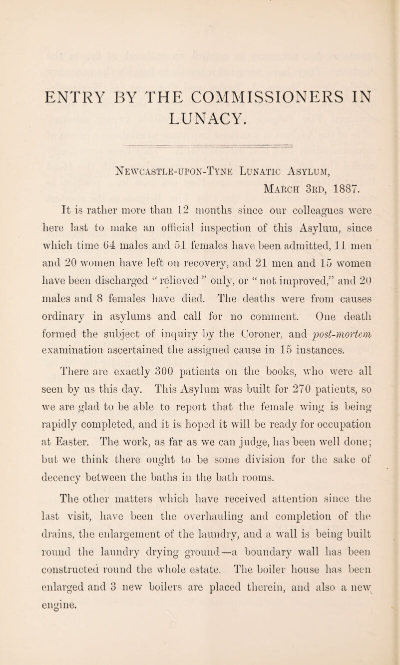 ENTRY BY THE COMMISSIONERS IN LUNACY. Newcastle-upon-Tyne Lunatic Asylum, March 3rd, 1887. It is rather more than 12 months since our colleagues were here last to make an official inspection of this Asylum, since which time 64 males and 51 females have been admitted, 11 men and 20 women have left on recovery, and 21 men and 15 women have been discharged “relieved ” only, or “not improved,” and 20 males and 8 females have died. The deaths were from causes ordinary in asylums and call for no comment. One death formed the subject of inquiry by the Coroner, and post-mortem examination ascertained the assigned cause in 15 instances. There are exactly 300 patients on the books, who were all seen by us this day. This Asylum was built for 270 patients, so we are glad to be able to report that the female wing is being rapidly completed, and it is hoped it will be ready for occupation at Easter. The work, as far as we can judge, has been well done; but we think there ought to be some division for the sake of decency between the baths in the bath rooms. The other matters which have received attention since the last visit, have been the overhauling and completion of the drains, the enlargement of the laundry, and a wall is being built round the laundry drying ground—a boundary wall has been constructed round the whole estate. The boiler house has been enlarged and 3 new boilers are placed therein, and also a new