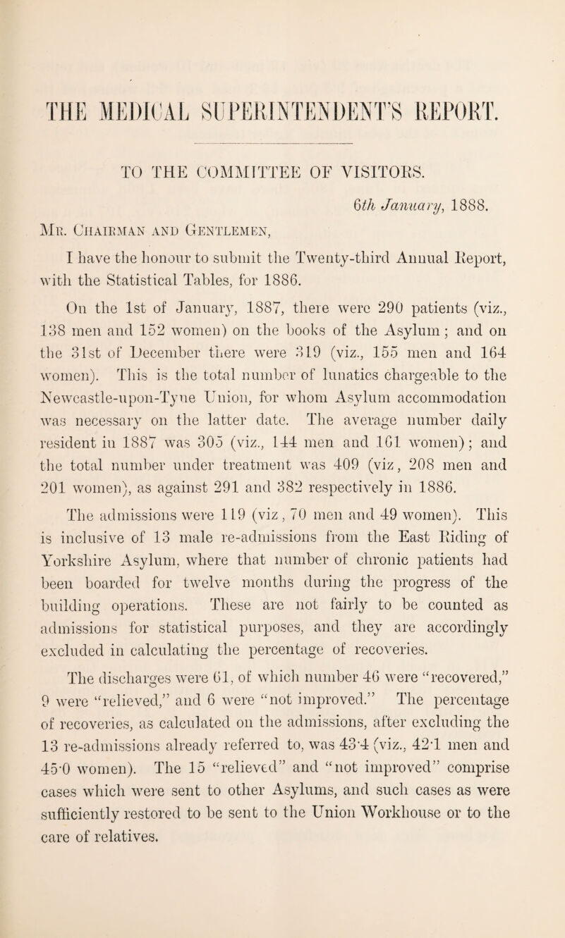 6th January, 1888. Mr. Chairman and Gentlemen, I have the honour to submit the Twenty-third Annual Report, with the Statistical Tables, for 1886. On the 1st of January, 1887, there were 290 patients (viz., 138 men and 152 women) on the books of the Asylum; and on the 31st of December there were 319 (viz., 155 men and 164 women). This is the total number of lunatics chargeable to the Newcastle-upon-Tyne Union, for whom Asylum accommodation was necessary on the latter date. The average number daily resident in 1887 was 305 (viz., 144 men and 161 women); and the total number under treatment was 409 (viz, 208 men and 201 women), as against 291 and 382 respectively in 1886. The admissions were 119 (viz , 70 men and 49 women). This is inclusive of 13 male re-admissions from the East Riding of Yorkshire Asylum, where that number of chronic patients had been boarded for twelve months during the progress of the building operations. These are not fairly to be counted as admissions for statistical purposes, and they are accordingly excluded in calculating the percentage of recoveries. The discharges were 61, of which number 46 were “recovered,” 9 were “relieved,” and 6 were “not improved.” The percentage of recoveries, as calculated on the admissions, after excluding the 13 re-admissions already referred to, was 43-4 (viz., 42\1 men and 45*0 women). The 15 “relieved” and “not improved” comprise cases which wrere sent to other Asylums, and such cases as were sufficiently restored to be sent to the Union Workhouse or to the care of relatives.