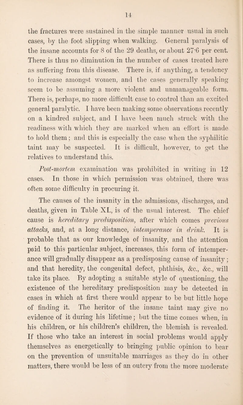 the fractures were sustained in the simple manner usual in such cases, by the foot slipping when walking. General paralysis of the insane accounts for 8 of the 29 deaths, or about 27‘G per cent. There is thus no diminution in the number of cases treated here as suffering from this disease. There is, if anything, a tendency to increase amongst women, and the cases generally speaking seem to be assuming a more violent and unmanageable form. There is, perhaps, no more difficult case to control than an excited general paralytic. I have been making some observations recently on a kindred subject, and I have been much struck with the readiness with which they are marked when an effort is made to hold them; and this is especially the case when the syphilitic taint may be suspected. It is difficult, however, to get the relatives to understand this. Post-mortem examination was prohibited in writing in 12 cases. In those in which permission was obtained, there was often some difficulty in procuring it. The causes of the insanity in the admissions, discharges, and deaths, given in Table XI., is of the usual interest. The chief cause is hereditary predisposition, after which comes previous attacks, and, at a long distance, intemperance in drink. It is probable that as our knowledge of insanity, and the attention paid to this particular subject, increases, this form of intemper¬ ance will gradually disappear as a predisposing cause of insanity ; and that heredity, the congenital defect, phthisis, &c., &c., will take its place. By adopting a suitable style of questioning, the existence of the hereditary predisposition may be detected in cases in which at first there would appear to be but little hope of finding it. The heritor of the insane taint may give no evidence of it during his lifetime; but the time comes when, in his children, or his children’s children, the blemish is revealed. If those who take an interest in social problems would apply themselves as energetically to bringing public opinion to bear on the prevention of unsuitable marriages as they do in other matters, there would be less of an outcry from the more moderate