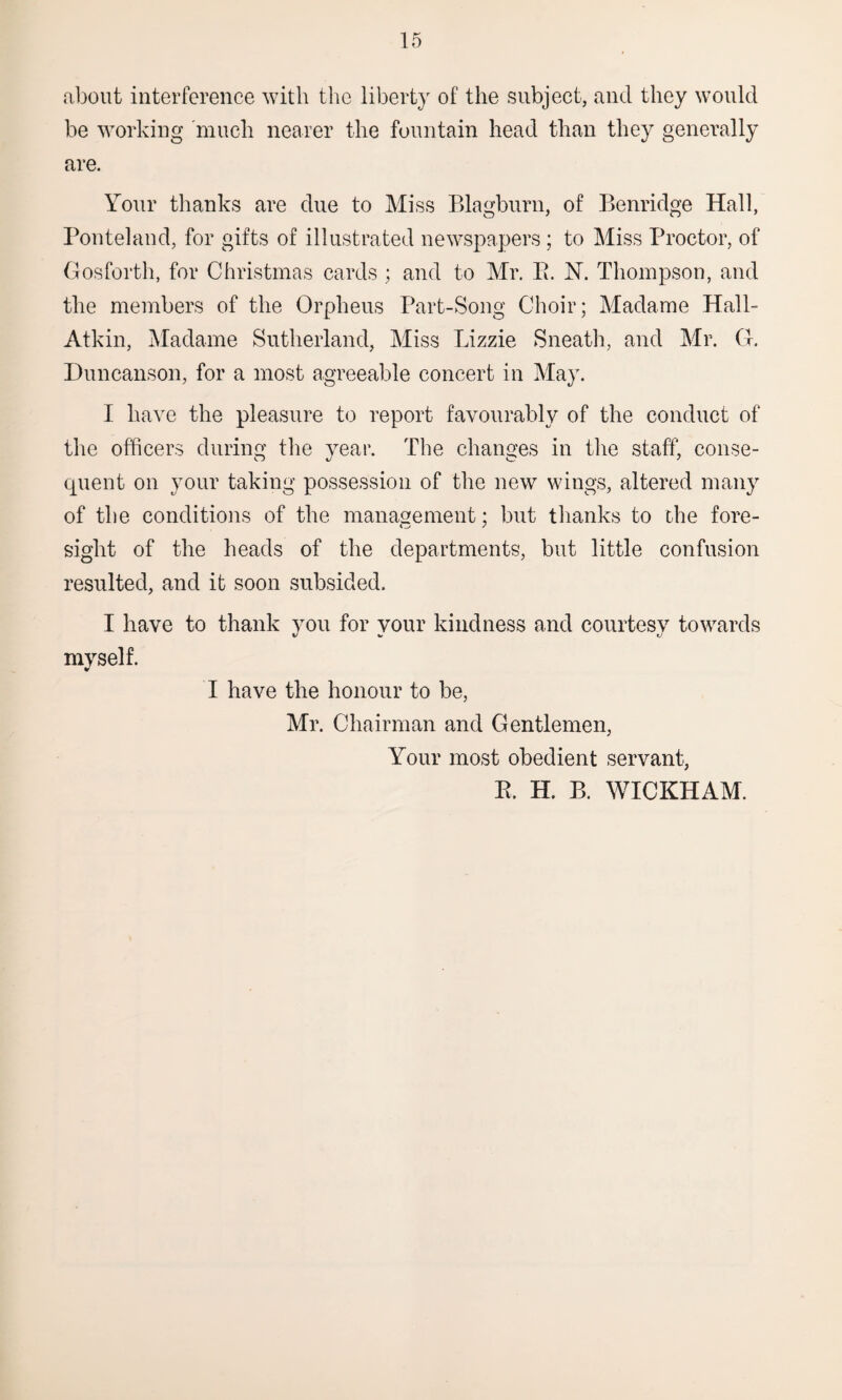 about interference with the liberty of the subject, and they would be working much nearer the fountain head than they generally are. Your thanks are due to Miss Blagburn, of Benridge Hall, Ponteland, for gifts of illustrated newspapers; to Miss Proctor, of Gosforth, for Christmas cards ; and to Mr. E. N. Thompson, and the members of the Orpheus Part-Song Choir; Madame Hall- Atkin, Madame Sutherland, Miss Lizzie Sneath, and Mr. G. Duncanson, for a most agreeable concert in May. I have the pleasure to report favourably of the conduct of the officers during the year. The changes in the staff, conse- quent on your taking possession of the new wings, altered many of the conditions of the management; but thanks to che fore¬ sight of the heads of the departments, but little confusion resulted, and it soon subsided. I have to thank you for your kindness and courtesy towards myself. I have the honour to be, Mr. Chairman and Gentlemen, Your most obedient servant, E. H. B. WICKHAM.