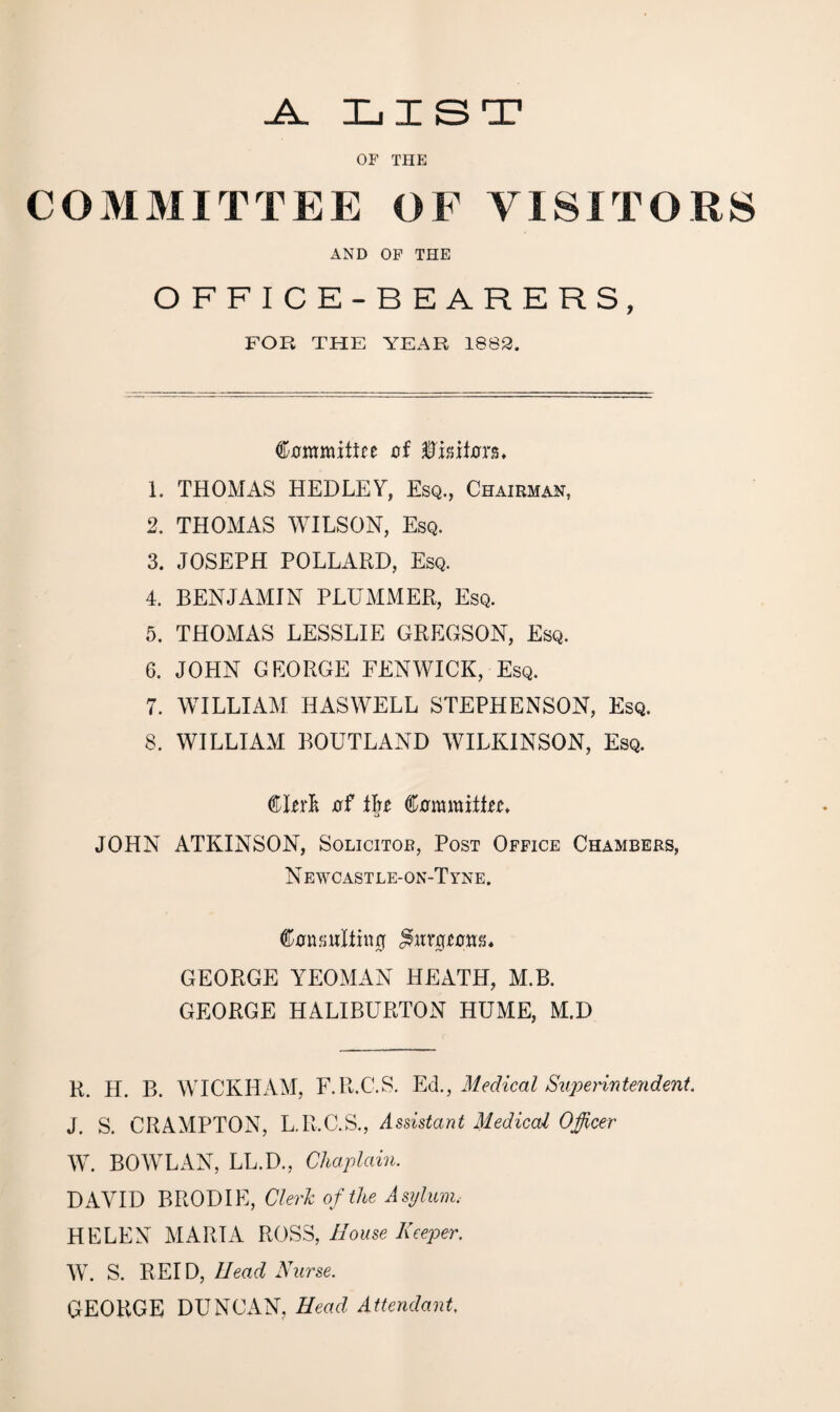 JL LIST OF THE COMMITTEE OF VISITORS AND OF THE OFFICE-BEARERS, FOR THE YEAR 1883. €’0mmitire af ftmton* 1. THOMAS HEDLEY, Esq., Chairman, 2. THOMAS WILSON, Esq. 3. JOSEPH POLLARD, Esq. 4. BENJAMIN PLUMMER, Esq. 5. THOMAS LESSLIE GREGSON, Esq. 6. JOHN GEORGE FENWICK, Esq. 7. WILLIAM HASWELL STEPHENSON, Esq. 8. WILLIAM BOUTLAND WILKINSON, Esq. Clerfc tff t\t tommittn* JOHN ATKINSON, Solicitor, Post Office Chambers, Newcastle-on-Tyne. ®0nattIliu0 GEORGE YEOMAN HEATH, M.B. GEORGE HALIBURTON HUME, M.D R. H. B. WICKHAM, F.R.C.S. Ed., Medical Superintendent. J. S. CRAMPTON, L.R.C.S., Assistant Medical Officer W. BOWLAN, LL.D., Chaplain. DAVID BRODIE, Clerk of the Asylum.- HELEN MARIA ROSS, House Keeper. W. S. REID, Head Nurse. GEORGE DUNCAN, Head Attendant.