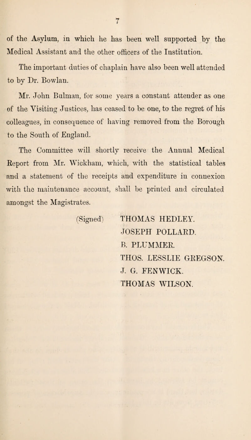 of the Asylum, in which he has been well supported by the Medical Assistant and the other officers of the Institution. The important duties of chaplain have also been well attended to by Dr. Bowlan. Mr. John Bulman, for some years a constant attender as one of the Visiting Justices, has ceased to be one, to the regret of his colleagues, in consequence of having removed from the Borough to the South of England. The Committee will shortly receive the Annual Medical Report from Mr. Wickham, which, with the statistical tables and a statement of the receipts and expenditure in connexion with the maintenance account, shall be printed and circulated amongst the Magistrates. (Signed) THOMAS HEDLEY. JOSEPH POLLARD. B. PLUMMER. THOS. LESSLIE GREGSON. J. G. EENWICK. THOMAS WILSON.