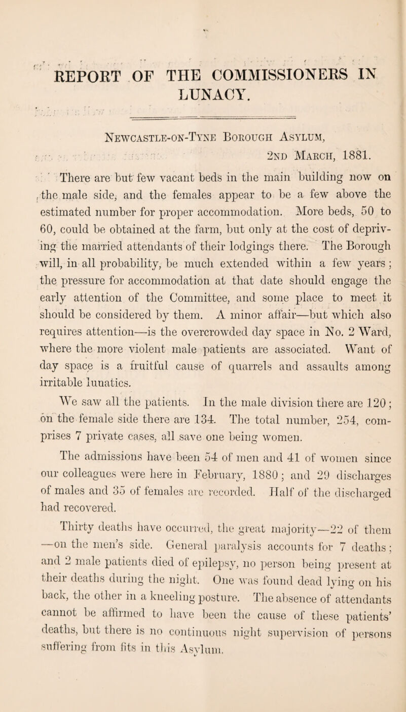 REPORT OF THE COMMISSIONERS IN LUNACY. Newcastle-on-Tyne Borough Asylum, - 2nd March, 1881. There are but few vacant beds in the main building now on , the male side, and the females appear to be a few above the estimated number for proper accommodation. More beds, 50 to 60, could be obtained at the farm, but only at the cost of depriv¬ ing the married attendants of their lodgings there. The Borough will, in all probability, be much extended within a few years; the pressure for accommodation at that date should engage the early attention of the Committee, and some place to meet it should be considered by them. A minor affair—but which also requires attention—is the overcrowded day space in No. 2 Ward, where the more violent male patients are associated. Want of day space is a fruitful cause of quarrels and assaults among irritable lunatics. We saw all the patients. In the male division there are 120; on the female side there are 134. The total number, 254, com¬ prises 7 private cases, all save one being women. The admissions have been 54 of men and 41 of women since our colleagues were here in February, 1880; and 29 discharges of males and 35 of females are recorded. Half of the discharged had recovered. Thirty deaths have occurred, the great majority-—22 of them on the men’s side. General paralysis accounts for 7 deaths; and 2 male patients died of epilepsy, no person being present at their deaths during the night. One was found dead lyin^ on his back, the other in a kneeling posture. The absence of attendants cannot be affirmed to have been the cause of these patients’ deaths, but there is no continuous night supervision of persons suffering from fits in this Asvlum. v *