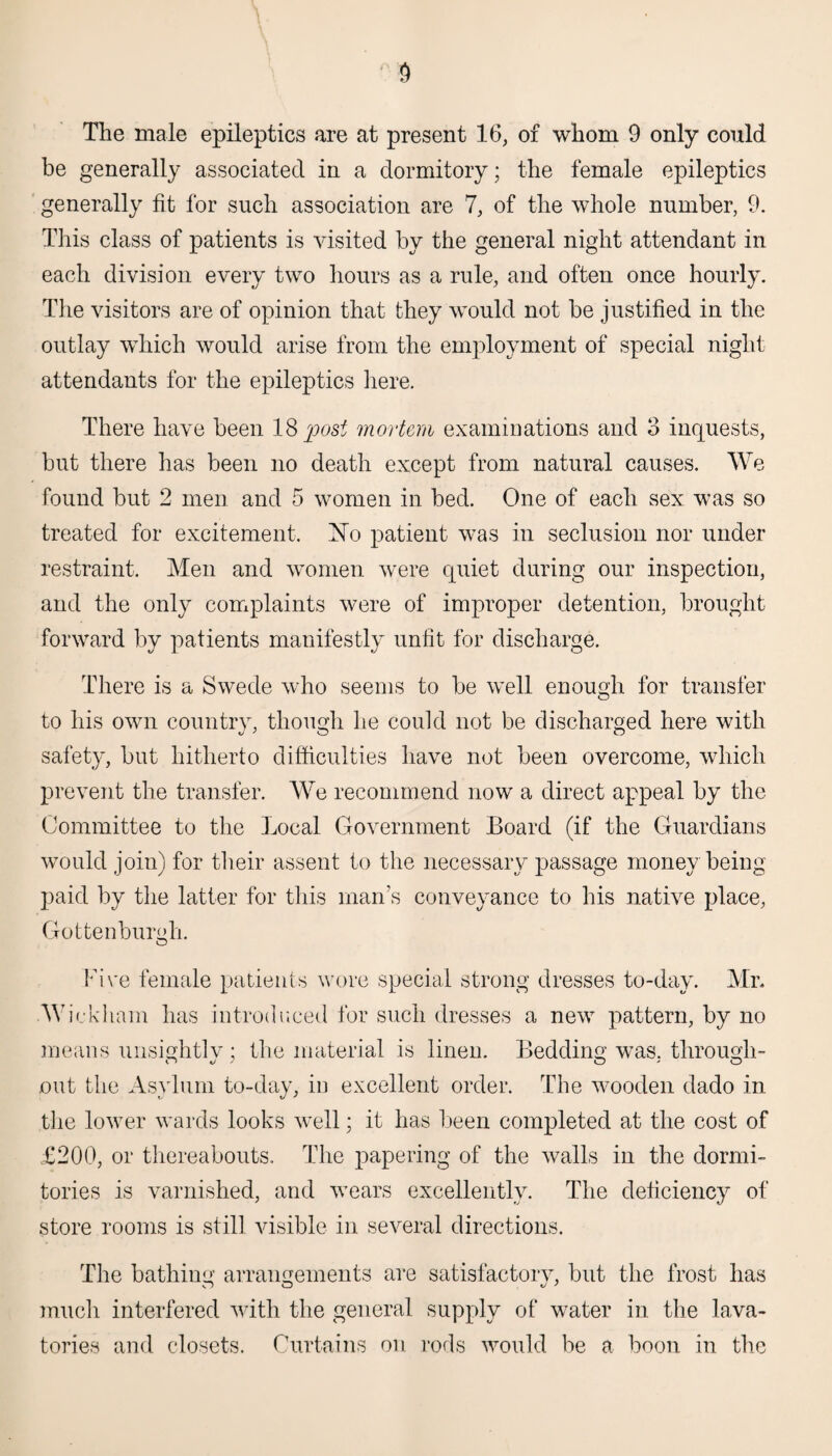 be generally associated in a dormitory; the female epileptics generally fit for such association are 7, of the whole number, 9. This class of patients is visited by the general night attendant in each division every two hours as a rule, and often once hourly. The visitors are of opinion that they would not be justified in the outlay which would arise from the employment of special night attendants for the epileptics here. There have been 18 post mortem examinations and 3 inquests, but there has been no death except from natural causes. We found but 2 men and 5 women in bed. One of each sex was so treated for excitement. No patient was in seclusion nor under restraint. Men and women were quiet during our inspection, and the only complaints were of improper detention, brought forward by patients manifestly unfit for discharge. There is a Swede who seems to be well enough for transfer to his own country, though he could not be discharged here with safety, but hitherto difficulties have not been overcome, which prevent the transfer. We recommend now a direct appeal by the Committee to the Local Government Board (if the Guardians would join) for their assent to the necessary passage money being paid by the latter for this man’s conveyance to his native place, Gottenburgh. O Five female patients wore special strong dresses to-day. Mr. Wickham has introduced for such dresses a new pattern, by no means unsightlv ; the material is linen. Bedding was. through- out the Asylum to-day, in excellent order. The wooden dado in the lower wards looks well; it has been completed at the cost of £200, or thereabouts. The papering of the walls in the dormi¬ tories is varnished, and wears excellently. The deficiency of store rooms is still visible in several directions. The bathing arrangements are satisfactory, but the frost has much interfered with the general supply of water in the lava¬ tories and closets. Curtains on rods would be a boon in the