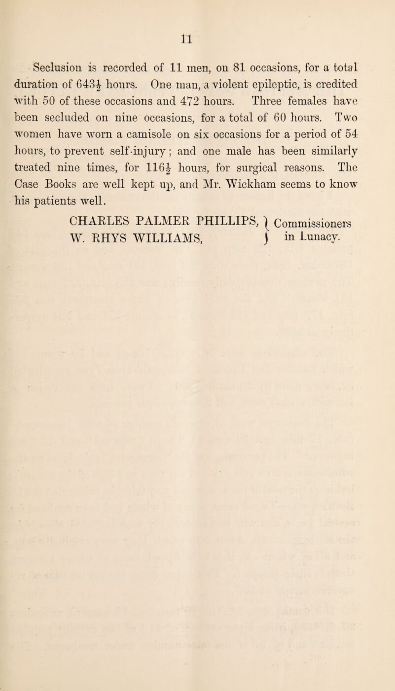 Seclusion is recorded of 11 men, on 81 occasions, for a total duration of 643\ hours. One man, a violent epileptic, is credited with 50 of these occasions and 472 hours. Three females have been secluded on nine occasions, for a total of 60 hours. Two women have worn a camisole on six occasions for a period of 54 hours, to prevent self-injury; and one male has been similarly treated nine times, for 1161 hours, for surgical reasons. The Case Books are well kept up, and Mr. Wickham seems to know his patients well. CHARLES PALMER PHILLIPS, | Commissioners W. RHYS WILLIAMS, ) in Lunacy.