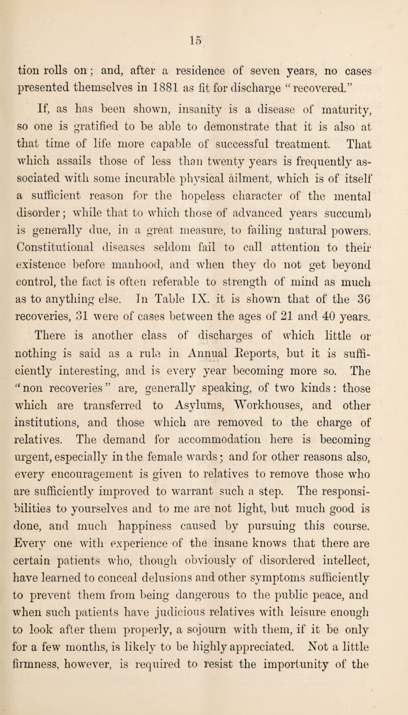 tion rolls on; and, after a residence of seven years, no cases presented themselves in 1881 as fit for discharge “ recovered.” If, as has been shown, insanity is a disease of maturity, so one is gratified to be able to demonstrate that it is also at that time of life more capable of successful treatment. That which assails those of less than twenty years is frequently as¬ sociated with some incurable physical ailment, which is of itself a sufficient reason for the hopeless character of the mental disorder; while that to which those of advanced years succumb is generally due, in a great measure, to failing natural powers. Constitutional diseases seldom fail to call attention to their existence before manhood, and when they do not get beyond control, the fact is often referable to strength of mind as much as to anything else. In Table IX. it is shown that of the 36 recoveries, 31 were of cases between the ages of 21 and 40 years. There is another class of discharges of which little or nothing is said as a rule in Annual Reports, but it is suffi¬ ciently interesting, and is every year becoming more so. The “ non recoveries55 are, generally speaking, of two kinds: those which are transferred to Asylums, Workhouses, and other institutions, and those which are removed to the charge of relatives. The demand for accommodation here is becoming urgent, especially in the female wards; and for other reasons also, every encouragement is given to relatives to remove those who are sufficiently improved to warrant such a step. The responsi¬ bilities to yourselves and to me are not light, but much good is done, and much happiness caused by pursuing this course. Every one with experience of the insane knows that there are certain patients who, though obviously of disordered intellect, have learned to conceal delusions and other symptoms sufficiently to prevent them from being dangerous to the public peace, and when such patients have judicious relatives with leisure enough to look after them properly, a sojourn with them, if it be only for a few months, is likely to be highly appreciated. Not a little firmness, however, is required to resist the importunity of the