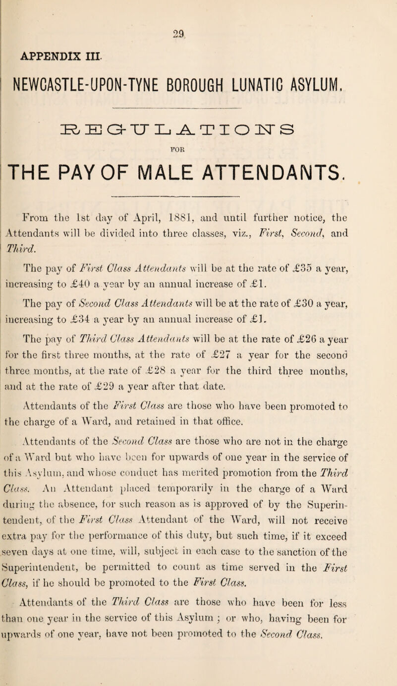 APPENDIX III NEWCASTLE-UPON-TYNE BOROUGH LUNATIC ASYLUM. REG-TJLATIOITS FOR THE PAY OF MALE ATTENDANTS. From the 1st day of April, 1881, and until further notice, the Attendants will be divided into three classes, viz., First, Second, and 1 Third. The pa}7 of First Glass Attendants will be at the rate of A35 a year, increasing to £40 a year bv an annual increase of £1. O i/ o The pay of Second Class Attendants will be at the rate of £30 a year, increasing to £34 a year by an annual increase of AL The pay of Third Class Attendants will be at the rate of £26 a year for the first three months, at the rate of .£27 a year for the second three months, at the rate of £28 a year for the third three months, and at the rate of £29 a year after that date. Attendants of the First Class are those who have been promoted to the charge of a Ward, and retained in that office. Attendants of the Second Class are those who are not in the charge of a Ward but who have been for upwards of one year in the service of this Asylum, and whose conduct has merited promotion from the Third Class. An Attendant placed temporarily in the charge of a Ward during the absence, for such reason as is approved of by the Superin¬ tendent, of the First Class Attendant of the Ward, will not receive extra pay for the performance of this duty, but such time, if it exceed seven days at one time, will, subject in each case to the sanction of the Superintendent, be permitted to count as time served in the First Class, if he should be promoted to the First Class. Attendants of the Third Class are those who have been for less than one year in the service of this Asylum ; or who, having been for upwards of one year, have not been promoted to the Second Class.