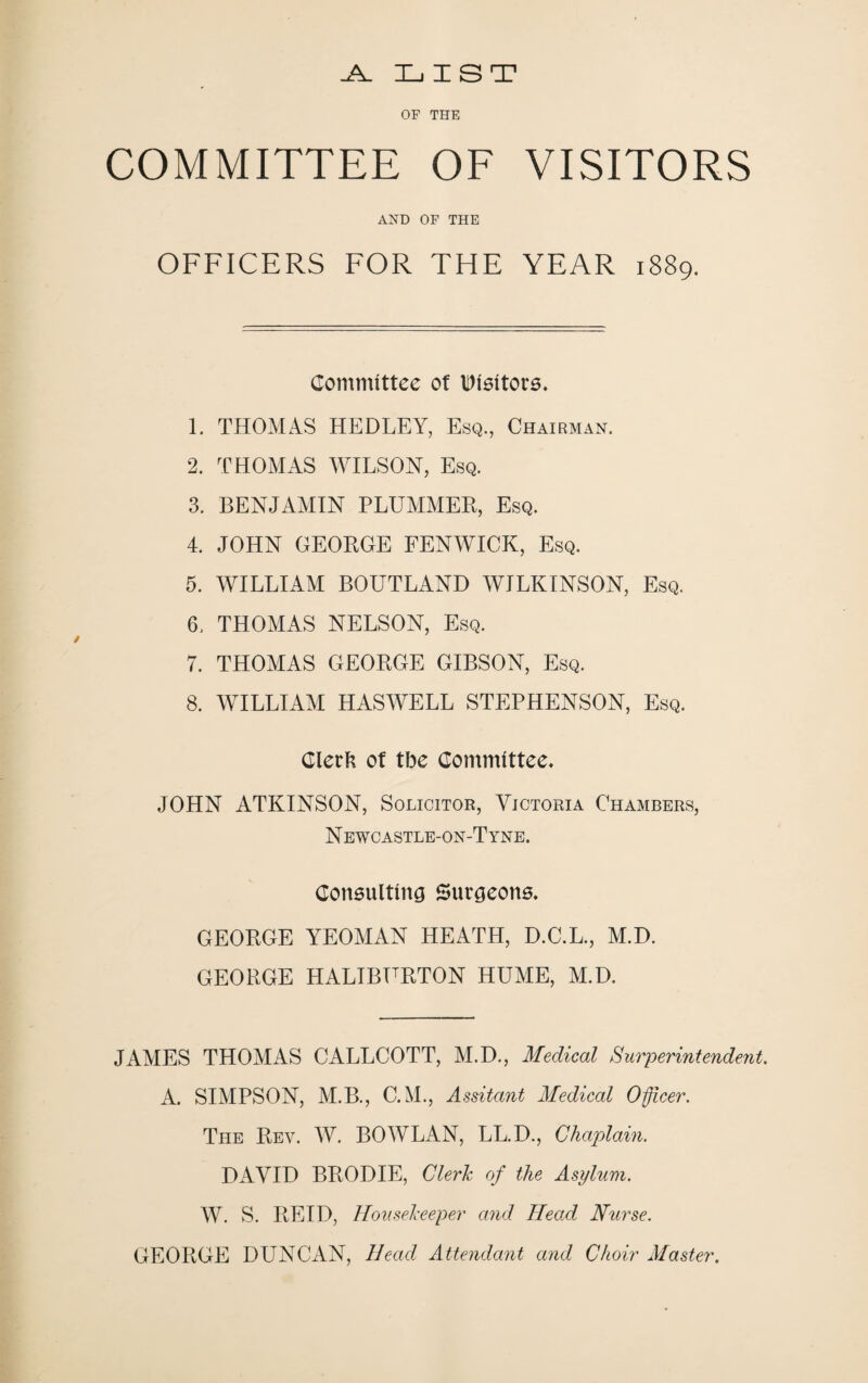 _A_ LIST OF THE COMMITTEE OF VISITORS AND OF THE OFFICERS FOR THE YEAR 1889. Committee of visitors. 1. THOMAS HEDLEY, Esq., Chairman. 2. THOMAS WILSON, Esq. 3. BENJAMIN PLUMMER, Esq. 4. JOHN GEORGE FENWICK, Esq. 5. WILLIAM BOUTLAND WILKINSON, Esq. 6. THOMAS NELSON, Esq. 7. THOMAS GEORGE GIBSON, Esq. 8. WILLIAM HASWELL STEPHENSON, Esq. Clerk of tbe Committee* JOHN ATKINSON, Solicitor, Victoria Chambers, N E WCASTLE-ON-T YNE. Consulting Surgeons. GEORGE YEOMAN HEATH, D.C.L., M.D. GEORGE HALIBURTON HUME, M.D. JAMES THOMAS CALLCOTT, M.D., Medical Superintendent. A. SIMPSON, M.B., C.M., Assitant Medical Officer. The Rev. W. BO WLAN, LL.D., Chaplain. DAVID BRODIE, Cleric of the Asylum. W. S. REID, Housekeeper and HeaA Nurse. GEORGE DUNCAN, Head Attendant and Choir Master.