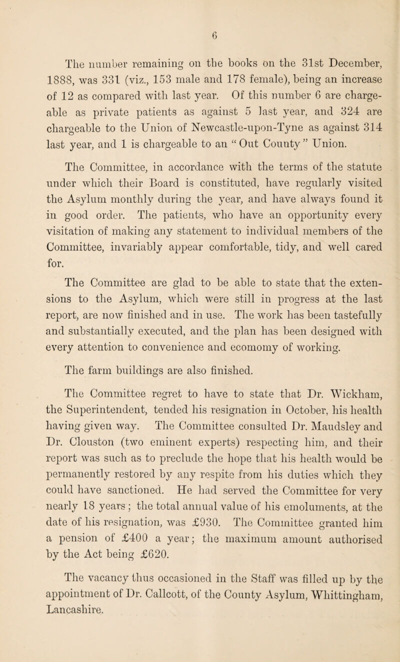 The number remaining on the books on the 31st December, 1888, was 331 (viz., 153 male and 178 female), being an increase of 12 as compared with last year. Of this number 6 are charge¬ able as private patients as against 5 last year, and 324 are chargeable to the Union of Newcastle-upon-Tyne as against 314 last year, and 1 is chargeable to an “Out County” Union. The Committee, in accordance with the terms of the statute under which their Board is constituted, have regularly visited the Asylum monthly during the year, and have always found it in good order. The patients, who have an opportunity every visitation of making any statement to individual members of the Committee, invariably appear comfortable, tidy, and well cared for. The Committee are glad to be able to state that the exten¬ sions to the Asylum, which were still in progress at the last report, are now finished and in use. The work has been tastefully and substantially executed, and the plan has been designed with every attention to convenience and ecomomy of working. The farm buildings are also finished. The Committee regret to have to state that Dr. Wickham, the Superintendent, tended his resignation in October, his health having given way. The Committee consulted Dr. Maudsley and Dr. Clouston (two eminent experts) respecting him, and their report was such as to preclude the hope that his health would be permanently restored by any respite from his duties which they could have sanctioned. He had served the Committee for very nearly 18 years ; the total annual value of his emoluments, at the date of his resignation, was £930. The Committee granted him a pension of £400 a year; the maximum amount authorised by the Act being £620. The vacancy thus occasioned in the Staff was filled up by the appointment of Dr. Callcott, of the County Asylum, Whittingham, Lancashire.