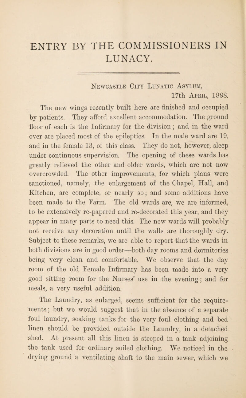 ENTRY BY THE COMMISSIONERS IN LUNACY. Newcastle City Lunatic Asylum, 17th April, 1888. The new wings recently built here are finished and occupied by patients. They afford excellent accommodation. The ground floor of each is the Infirmary for the division ; and in the ward over are placed most of the epileptics. In the male ward are 19, and in the female 13, of this class. They do not, however, sleep under continuous supervision. The opening of these wards has greatly relieved the other and older wards, which are not now overcrowded. The other improvements, for which plans were sanctioned, namely, the enlargement of the Chapel, Hall, and Kitchen, are complete, or nearly so; and some additions have been made to the Farm. The old wards are, we are informed, to be extensively re-papered and re-decorated this year, and they appear in many parts to need this. The new wards will probably not receive any decoration until the walls are thoroughly dry. Subject to these remarks, we are able to report that the wards in both divisions are in good order—both day rooms and dormitories being very clean and comfortable. We observe that the day room of the old Female Infirmary has been made into a very good sitting room for the Nurses’ use in the evening; and for meals, a very useful addition. The Laundry, as enlarged, seems sufficient for the require- ments; but we would suggest that in the absence of a separate foul laundry, soaking tanks for the very foul clothing and bed linen should be provided outside the Laundry, in a detached shed. At present all this linen is steeped in a tank adjoining the tank used for ordinary soiled clothing. We noticed in the drying ground a ventilating shaft to the main sewer, which we