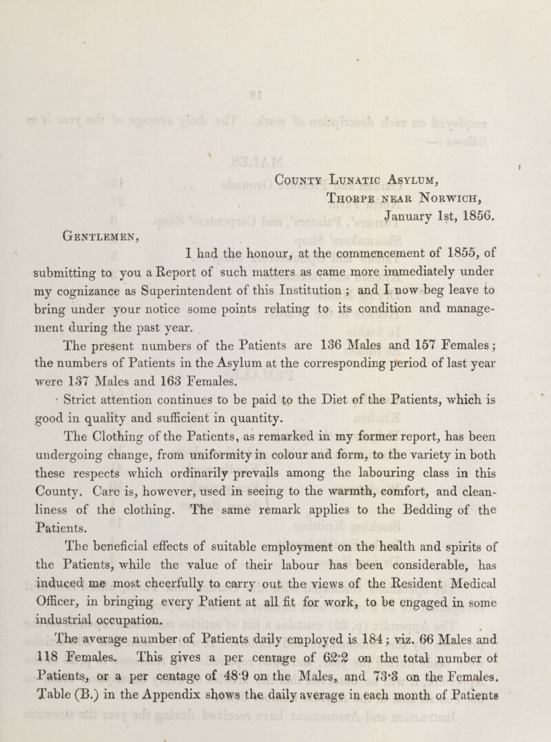 Thorpe near Norwich, January 1st, 1856. Gentlemen, I had the honour, at the commencement of 1855, of submitting to you a Report of such matters as came more immediately under my cognizance as Superintendent of this Institution ; and I now beg leave to bring under your notice some points relating to its condition and manage¬ ment during the past year. The present numbers of the Patients are 186 Males and 157 Females; the numbers of Patients in the Asylum at the corresponding period of last year were 187 Males and 168 Females. ' Strict attention continues to be paid to the Diet of the Patients, which is good in quality and sufficient in quantity. The Clothing of the Patients, as remarked in my former report, has been undergoing change, from uniformity in colour and form, to the variety in both these respects which ordinarily prevails among the labouring class in this County. Care is, however, used in seeing to the warmth, comfort, and clean¬ liness of the clothing. The same remark applies to the Bedding of the Patients. The beneficial effects of suitable employment on the health and spirits of the Patients, while the value of their labour has been considerable, has induced me most cheerfully to carry out the views of the Resident Medical Officer, in bringing every Patient at all fit for work, to be engaged in some industrial occupation. The average number, of Patients daily employed is 184; viz. 66 Males and 118 Females. This gives a per centage of 62’2 on the total number of Patients, or a per centage of 48‘9 on the Males, and 78*8 on the Females. Table (B.) in the Appendix shows the daily average in each month of Patients