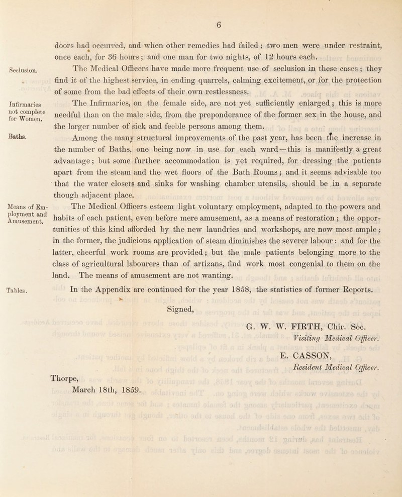 Seclusion. Infirmaries not complete for Women. Baths. Means of Em¬ ployment and Amusement. Tables. doors had occurred, and when other remedies had failed; two men were under restraint, once each, for 36 hours; and one man for two nights, of 12 hours each. The Medical Officers have made more frequent use of seclusion in these cases; they find it of the highest service, in ending quarrels, calming excitement, or for the protection of some from the had effects of their own restlessness. The Infirmaries, on the female side, are not yet sufficiently enlarged; this is more needful than on the male side, from the preponderance of the former sex in the house, and the larger number of sick and feeble persons among them. Among the many structural improvements of the past year, has been tfie increase in the number of Baths, one being now in use for each ward—this is manifestly a great advantage; hut some further accommodation is yet required, for dressing the patients apart from the steam and the wet floors of the Bath Rooms; and it seems advisable too that the water closets and sinks for washing chamber utensils, should be in a separate though adjacent place. The Medical Officers esteem light voluntary employment, adapted to the powers and habits of each patient, even before mere amusement, as a means of restoration; the oppor¬ tunities of this kind afforded by the new laundries and workshops, are now most ample; in the former, the judicious application of steam diminishes the severer labour : and for the latter, cheerful work rooms are provided; but the male patients belonging more to the class of agricultural labourers than of artizans, find work most congenial to them on the land. The means of amusement are not wanting. In the Appendix are continued for the year 1858, the statistics of former Reports. Signed, G. W. W. FIRTH, Chir. Soc. Visiting Medical Officer. Thorpe, March 18th, 1859. E. CASSON, Resident Medical Officer.