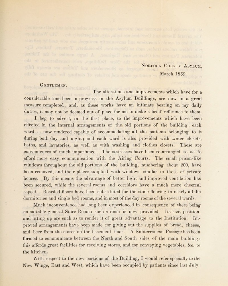 Norfolk County Asylum, March 1859. G-entlemen, The alterations and improvements which have for a considerable time been in progress in the Asylum Buildings, are now in a great measure completed ; and, as these works have an intimate bearing on my daily duties, it may not be deemed out of place for me to make a brief reference to them. I beg to advert, in the first place, to the improvements which have been effected in the internal arrangements of the old portions of the building : each ward is now rendered capable of accommodating all the patients belonging to it during both day and night; and each ward is also provided with water closets, baths, and lavatories, as well as with washing and clothes closets. These are conveniences of much importance. The staircases have been re-arranged so as to afford more easy communication with the Airing Courts. The small prison-like windows throughout the old portions of the building, numbering about 200, have been removed, and their places supplied with windows similar to those of private houses. By this means the advantage of better light and improved ventilation has been secured, while the several rooms and corridors have a much more cheerful aspect. Boarded floors have been substituted for the stone flooring in nearly all the dormitories and single bed rooms, and in most of the day rooms of the several wards. Much inconvenience had long been experienced in consequence of there being no suitable general Store Room: such a room is now provided. Its size, position, and fitting up are such as to render it of great advantage to the Institution. Im¬ proved arrangements have been made for giving out the supplies of bread, cheese, and beer from the stores on the basement floor. A Subterranean Passage has been formed to communicate between the North and South sides of the main building: this affords great facilities for receiving stores, and for conveying vegetables, &c. to the kitchen. With respect to the new portions of the Building, I would refer specially to the New Wings, East and West, which have been occupied by patients since last July: