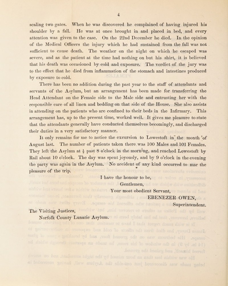 scaling two gates. When he was discovered he complained of having injured his shoulder by a fall. He was at once brought in and placed in bed, and every attention was given to the case. On the 22nd December he died. In the opinion of the Medical Officers the injury which he had sustained from the fall was not sufficient to cause death. The weather on the night on which he escaped was severe, and as the patient at the time had nothing on but his shirt, it is believed that his death was occasioned by cold and exposure. The verdict of the jury was to the effect that he died from inflammation of the stomach and intestines produced by exposure to cold. There has been no addition during the past year to the staff of attendants and servants of the Asylum, but an arrangement has been made for transferring the Head Attendant on the Female side to the Male side and entrusting her with the responsible care of all linen and bedding on that side of the House. She also assists in attending on the patients who are confined to their beds in the Infirmary. This arrangement has, up to the present time, worked well. It gives me pleasure to state that the attendants generally have conducted themselves becomingly, and discharged their duties in a very satisfactory manner. It only remains for me to notice the excursion to Lowestoft in the month of August last. The number of patients taken there was 100 Males and 101 Females. They left the Asylum at % past 8 o’clock in the morning, and reached Lowestoft by Rail about 10 o’clock. The day was spent joyously, and by 9 o’clock in the evening the party was again in the Asylum. No accident of any kind occurred to mar the pleasure of the trip. I have the honour to be, Gentlemen, Your most obedient Servant, EBENEZER OWEN, Superintendent. The Visiting Justices, Norfolk County Lunatic Asylum.