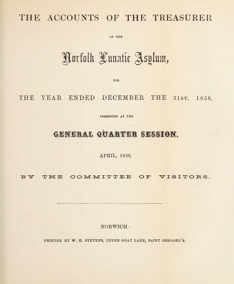 THE ACCOUNTS OF THE TREASURER OP THE THE YEAR ENDED DECEMBER THE 31st, 1 858, PRESENTED AT THE APRIL, 1859, ZB TZKZE COMMITTEE O ZF V ISITOBS. NORWICH : PRINTED BY W. H. STEYENS, UPPER GOAT LANE, SAINT GREGORY’S.