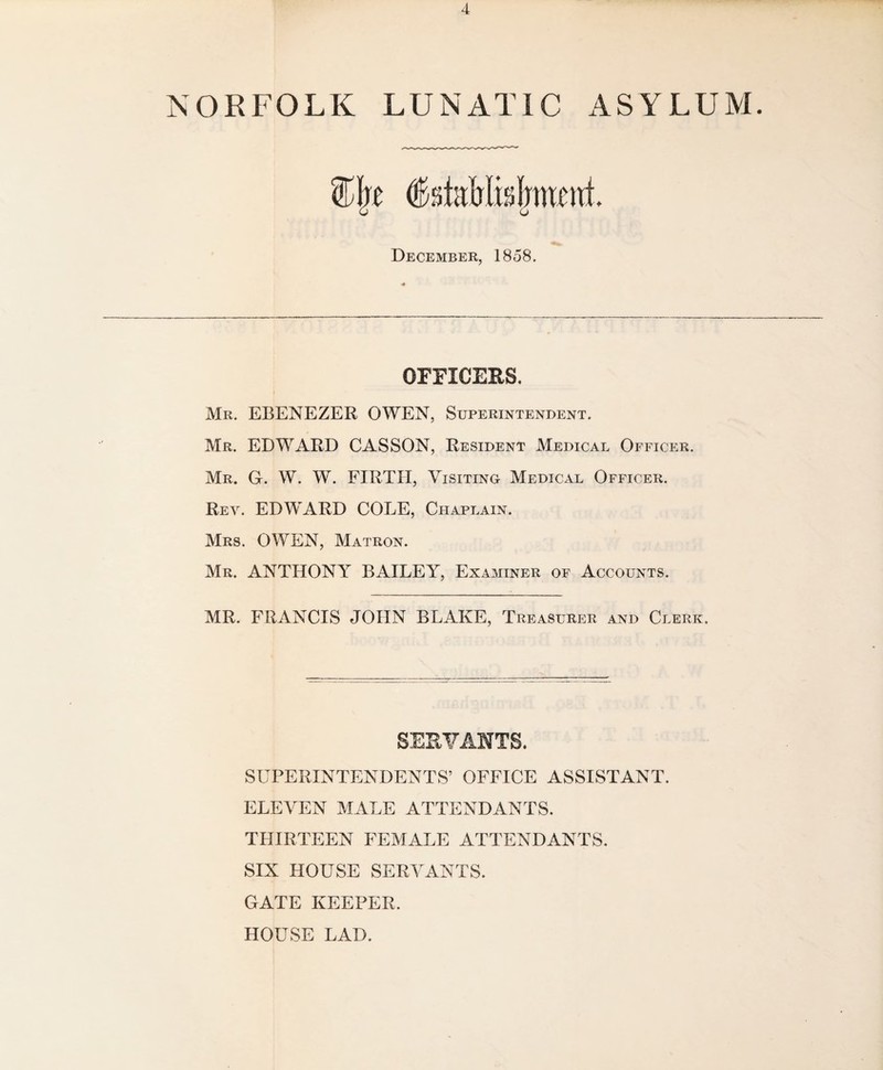 NORFOLK LUNATIC ASYLUM. isteMidjwwt. December, 1858. OFFICERS, Mr. EBENEZER OWEN, Superintendent. Mr. EDWARD CASSON, Resident Medical Officer. Mr. G. W. W. FIRTH, Visiting Medical Officer. Rey. EDWARD COLE, Chaplain. Mrs. OWEN, Matron. Mr. ANTHONY BAILEY, Examiner of Accounts. MR. FRANCIS JOHN BLAKE, Treasurer and Clerk. SUPERINTENDENTS’ OFFICE ASSISTANT. ELEVEN MALE ATTENDANTS. THIRTEEN FEMALE ATTENDANTS. SIX HOUSE SERVANTS. GATE KEEPER. HOUSE LAD.