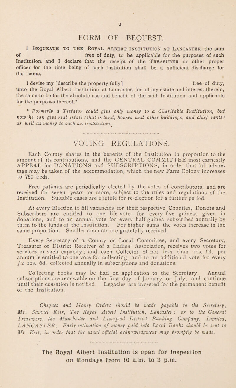 2 FORM OF BEQUEST. I Bequeath to the Royal Aleert Institution at Lancaster the sum of free of duty, to be applicable for the purposes of such Institution, and I declare that the receipt of the Treasurer or other proper officer for the time being of such Institution shall be a sufficient discharge for the same. I devise my [describe the property fully] free of duty, unto the Royal Albert Institution at Lancaster, for all my estate and interest therein, the same to be for the absolute use and benefit of the said Institution and applicable for the purposes thereof.* * Formerly a Testator could give only money to a Charitable Institution, but now he can give real estate (that is land, houses and other buildings, and chief rents) as well as money to such an Institution. VOTING REGULATIONS. Each County shares in the benefits of the Institution in proportion to the amount of its contributions, and the CENTRAL COMMITTEE most earnestly APPEAL for DONATIONS and SUBSCRIPTIONS, in order that full advan¬ tage may be taken of the accommodation, which the new Farm Colony increases to 750 beds. Free patients are periodically elected by the votes of contributors, and are received for seven years or more, subject to the rules and regulations of the Institution. Suitable cases are eligible for re-election for a further pe;iod. At every Election to fill vacancies for their respective Counties, Donors and Subscribers are entitled to one life-vote for every five guineas given in donations, and to art annual vote for every half-guinea subscribed annually by them to the funds of the Institution. For higher sums the votes increase in the same proportion. Smaller amounts are gratefully received. Every Secretary of a County or Local Committee, and every Secretary, Treasurer or District Receiver of a Ladies’ Association, receives two votes for services in such capacity; and each Collector of not less than ios. 6d. per annum is entitled to one vote for collecting, and to an additional vote for every £2 12s. 6d collected annually in subscriptions and donations. Collecting books may be had on application to the Secretary. Annual subscriptions are renewable on the first day of January or July, and continue until their cessation is not fled Legacies are invested for the permanent benefit of the Institution. Cheques and Money Orders should be made payable to the Secretary, Mr. Samuel Keir, The Royal Albert Institution, Lancaster; or to the General Treasurers, the Manchester and Liverpool District Banking Company, Limited, LANCASTER. Early intimation of money paid into Local Banks should be sent to Mr. Keir, in order that the usual official acknowledgment may promptly be made. The Royal Albert Institution is open for Inspection on Mondays from 10 a.m. to 3 p.m.