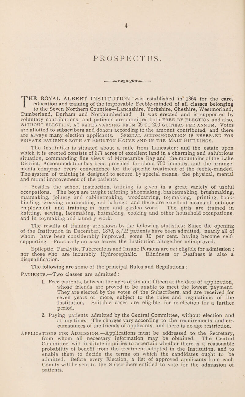 PROSPECTUS. THE ROYAL ALBERT INSTITUTION - was established in' 1864 for the care, education and training of the improvable Feeble-minded of all classes belonging to the Seven Northern Counties—Lancashire, Yorkshire, Cheshire, Westmorland, Cumberland, Durham and Northumberland. It was erected and is supported by voluntary contributions, and patients are admitted both free by election and also, WITHOUT ELECTION, AT RATES VARYING FROM 25 TO 200 GUINEAS PER ANNUM. Votes are allotted to subscribers and donors according to the amount contributed, and there are always many election applicants. Special accommodation is reserved for PRIVATE PATIENTS BOTH AT BRUNTON HOUSE AND IN THE MAIN BUILDINGS. The Institution is situated about a mile from Lancaster ; and the estate upon which it is erected consists of 277 acres of excellent land in a charming and salubrious situation, commanding fine vie-ws of Morecambe Bay and the mountains of the Lake District. Accommodation has been provided for about 750 inmates, and the arrange¬ ments comprise every convenience for the specific treatment of the feeble-minded. The system of training is designed to secure, by special means, the physical, mental and moral improvement of the patients. Besides the school instruction, training is given in a great variety of useful occupations. The boys are taught tailoring, shoemaking, basketmaking, brushmaking, matmaking, joinery and cabinetmaking, woodcarving, toymaking, printing, book¬ binding, weaving, cordmaking and baking ; and there are excellent means of outdoor employment and training in farm and garden work. The girls are trained in knitting, sewing, lacemaking, hatmaking cooking and other household occupations, and in toy making and laundry work. The results of training are shown by the following statistics: Since the opening of the Institution in December, 1870, 3,723 patients have been admitted, nearly all of whom have been considerably improved, some 10 per cent, having become self- supporting. Practically no case leaves the Institution altogether unimproved. Epileptic, Paralytic, Tuberculous and Insane Persons are not eligible for admission ; nor those who are incurably Hydrocephalic. Blindness or Deafness is also a disqualification. The following are some of the principal Rules and Regulations : Patients.—Two classes are admitted : 1. Free patients, between the ages of six and fifteen at the date of application, whose friends are proved to be unable to meet the lowest payment. They are elected by the votes of the Subscribers, and are received for seven years or more, subject to the rules and regulations of the Institution. Suitable cases are eligible for re election for a further period. 2. Paying patients admitted by the Central Committee, without election and at any time. The charges vary according to the requirements and cir¬ cumstances of the friends of applicants, and there is no age restriction. Applications for Admission.—Applications must be addressed to the Secretary, from whom all necessary information may be obtained. The Central Committee will institute inquiries to ascertain whether there is a reasonable probability of benefit from the treatment adopted in the Institution, and to enable them to decide the terms on which the candidates ought to be admitted. Before every Election, a list of approved applicants from each County will be sent to the Subscribers entitled to vote for the admission of patients.