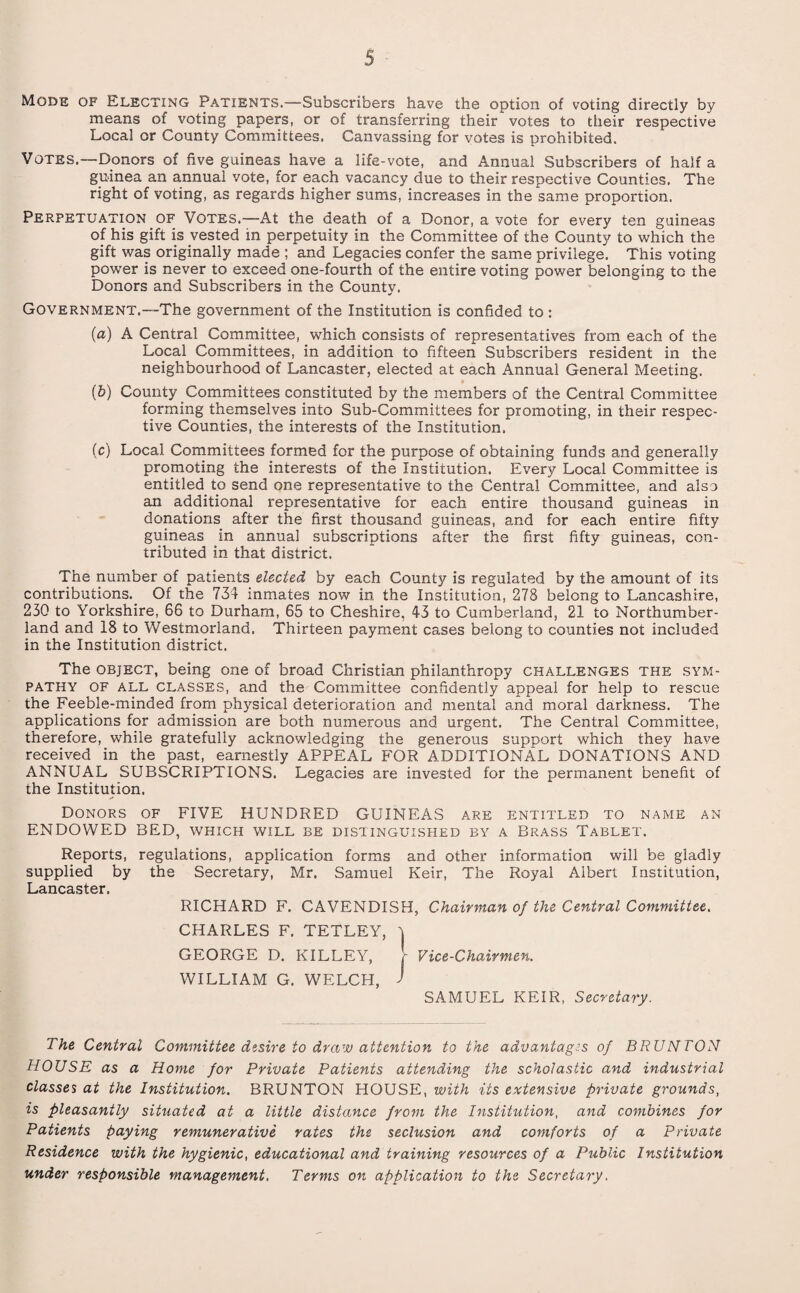 Mods of Electing Patients.—Subscribers have the option of voting directly by means oi voting papers, or of transferring their votes to their respective Local or County Committees. Canvassing for votes is prohibited. Votes.—Donors of five guineas have a life-vote, and Annual Subscribers of half a guinea an annual vote, for each vacancy due to their respective Counties. The right of voting, as regards higher sums, increases in the same proportion. Perpetuation of Votes.—At the death of a Donor, a vote for every ten guineas of his gift is vested in perpetuity in the Committee of the County to which the gift was originally made ; and Legacies confer the same privilege. This voting power is never to exceed one-fourth of the entire voting power belonging to the Donors and Subscribers in the County. Government.—The government of the Institution is confided to : (a) A Central Committee, which consists of representatives from each of the Local Committees, in addition to fifteen Subscribers resident in the neighbourhood of Lancaster, elected at each Annual General Meeting. (5) County Committees constituted by the members of the Central Committee forming themselves into Sub-Committees for promoting, in their respec¬ tive Counties, the interests of the Institution. (c) Local Committees formed for the purpose of obtaining funds and generally promoting the interests of the Institution. Every Local Committee is entitled to send one representative to the Central Committee, and also an additional representative for each entire thousand guineas in donations after the first thousand guineas, and for each entire fifty guineas in annual subscriptions after the first fifty guineas, con¬ tributed in that district. The number of patients elected by each County is regulated by the amount of its contributions. Of the 734 inmates now in the Institution, 278 belong to Lancashire, 230 to Yorkshire, 66 to Durham, 65 to Cheshire, 43 to Cumberland, 21 to Northumber¬ land and 18 to Westmorland. Thirteen payment cases belong to counties not included in the Institution district. The object, being one of broad Christian philanthropy challenges the sym¬ pathy of all classes, and the Committee confidently appeal for help to rescue the Feeble-minded from physical deterioration and mental and moral darkness. The applications for admission are both numerous and urgent. The Central Committee, therefore, while gratefully acknowledging the generous support which they have received in the past, earnestly APPEAL FOR ADDITIONAL DONATIONS AND ANNUAL SUBSCRIPTIONS. Legacies are invested for the permanent benefit of the Institution. Donors of FIVE HUNDRED GUINEAS are entitled to name an ENDOWED BED, which will be distinguished by a Brass Tablet. Reports, regulations, application forms and other information will be gladly supplied by the Secretary, Mr. Samuel Keir, The Royal Albert Institution, Lancaster. RICHARD F. CAVENDISH, Chairman of the Central Committee. CHARLES F. TETLEY, \ GEORGE D. KILLEY, r Vice-Chairmen. WILLIAM G. WELCH, J SAMUEL KEIR, Secretary. The Central Committee desire to drew attention to the advantages of BRUNTON HOUSE as a Home for Private Patients attending the scholastic and industrial classes at the Institution. BRUNTON HOUSE, with its extensive private grounds, is pleasantly situated at a little distance from the Institution, and combines for Patients paying remunerative rates the seclusion and comforts of a Private Residence with the hygienic, educational and training resources of a Public Institution under responsible management. Terms on application to the Secretary.