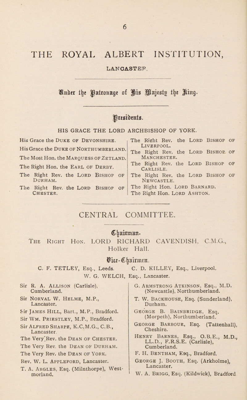 THE ROYAL ALBERT INSTITUTION, LANCASTER. ISUtber % |)afrcnagt of jis Pajesfg % Jlittg. HIS GRACE THE LORD ARCHBISHOP OF YORK. His Grace the Duke of Devonshire. His Grace the Duke of Northumberland. The Most Hon. the Marquess of Zetland. The Right Hon. the Earl of Derby. The Right Rev. the Lord Bishop of Durham. The Right Rev. the Lord Bishop of Chester. The Right Rev. the Lord Bishop of Liverpool. The Right Rev. the Lord Bishoe, of Manchester. The Right Rev. the Lord Bishop of Carlisle. The Right Rev. the Lord Bishop of Newcastle. The Right Hon. Lord Barnard. The Right Hon. Lord Ashton. CENTRAL COMMITTEE. Chairman. The Right Hon. LORD RICHARD CAVENDISH, C.M.G, Holker Hall. Chairmen. C. F. TETLEY, Esq., Leeds. W. G. WELCH, Sir R. A. Allison (Carlisle), Cumberland. Sir Norval W. Helme, M.P., Lancaster. Sir James Hill, Bart,, M.P., Bradford. Sir Wm. Priestley, M.P., Bradford. Sir Alfred Sharpe, K.C.M.G., C.B., Lancaster. The Very'Rev. the Dean of Chester. The Very Rev. the Dean of Durham. The Very Rev. the Dean of York. Rev. W. L. Appleford, Lancaster. T. A. Argles, Esq. (Milnthorpe), West¬ morland. C. D. KILLEY, Esq., Liverpool. Esq., Lancaster. G. Armstrong Atkinson, Esq., M.D. (Newcastle), Northumberland. T. W. Backhouse, Esq. (Sunderland), Durham. George B. Bainbridge, Esq. (Morpeth), Northumberland. George Barbour, Esq. (Tattenhall), Cheshire. Henry Barnes, Esq., O.B.E., M.D., LL.D., F.R.S.E. (Carlisle), Cumberland. F. H. Bentham, Esq., Bradford. George J. Booth, Esq. (Arkholme), Lancaster. W. A. Brigg, Esq. (Kildwick), Bradford