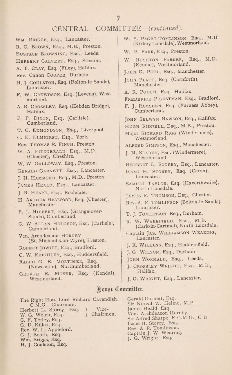 CENTRAL COMMITTEE—(continued). Wm, Briggs, Esq,, Lancaster. R, C, Brown, Esq., M.B., Preston. Eustace Browning, Esq,, Leeds. Herbert Calvert, Esq., Preston. A. T. Clay, Esq. (Filey), Halifax. Rev. Canon Cooper, Durham. H. J. Coulston, Esq. (Bolton-le-Sands), Lancaster. F. W. Crewdson, Esq. (Levens), West¬ morland. A. R. Crossley, Esq. (Hebden Bridge). Halifax. F. P Dixon, Esq. (Carlisle), Cumberland. T. C. Edmondson, Esq., Liverpool. C. E. Elmhirst, Esq., York. Rev. Thomas R. Finch, Preston. W. A. Fitzgerald, Esq., M.D. (Chester), Cheshire. W. W. Galloway, Esq., Preston. Gerald Garnett, Esq., Lancaster. J. H. Hammond, Esq., M.D., Preston. James Heald, Esq., Lancaster. J. R. Heape, Esq., Rochdale. H. Arthur Heywood, Esq. (Chester), Manchester. P. J. Hibbert, Esq. (Grange-over- Sands), Cumberland. C. W. Allan Hodgson, Esq. (Carlisle), Cumberland. Ven. Archdeacon Hornby (St. Michael’s-on-Wyre), Preston. Robert Jowitt, Esq., Bradford. C. W. Keighley, Esq., Huddersfield. Ralph G. E. Mortimer, Esq. (Newcastle), Northumberland. George E. Moser, Esq. (Kendal), Westmorland. W. S. Paget-Tomlinson, Esq., M.D. (Kirkby Lonsdale), Westmorland. W. P. Park, Esq., Preston. W. Rushton Parker, Esq., M.D. (Kendal), Westmorland. John G. Peel, Esq., Manchester. John Platt, Esq. (Carnforth), Manchester. A. R. Pollit, Esq., Halifax. Frederick Priestman, Esq., Bradford. F. J. Ramsden, Esq. (Furness Abbey), Cumberland. John Selwyn Rawson, Esq., Halifax. Hugh Riddell, Esq., M.B., Preston. Major Richard Rigg (Windermere), Westmorland. Alfred Simpson, Esq., Manchester. ], M. Sladen, Esq. (Windermere), Westmorland. Herbert L. Storey, Esq., Lancaster. Isaac H. Storey, Esq. (Caton), Lancaster. Samuel Taylor, Esq. (Haverthwaite), North Lonsdale. James R. Thomson, Esq., Chester. Rev. A. R. Tomlinson (Bolton-le-Sands), Lancaster, T. J. Tomlinson, Esq., Durham. R. W. Wakefield, Esq., M.B. (Cark-in-Cartmel), North Lonsdale. Captain Jas. Williamson Wearing, Lancaster. J. E. Willans, Esq., Huddersfield. J. G Wilson, Esq., Durham. John Wormald, Esq., Leeds. J. Crossley Wright, Esq., M.B., Halifax. J. G. Wright, Esq., Lancaster. oxtse Committee. The Right Hon. Lord Richard Cavendish, C.M.G.. Chairman. Herbert L. Storey, Esq. 1 Vice- W. G. Welch, Esq. J Chairmen. C. F. Tetley, Esq. G. D. Killey, Esq. Rev. W. L. Appleford. G. J. Booth, Esq. Wm. Briggs, Esq. H. J. Coulston, Esq. Gerald Garnett, Esq. Sir Norval W. Helme, M.P. James Heald, Esq. Ven. Archdeacon Hornby. Sir Alfred Sharpe, K.C.M.G., C B Isaac H. Storey, Esq. Rev. A. R. Tomlinson. Captain J. W. Wearing. J. G. Wright, Esq.