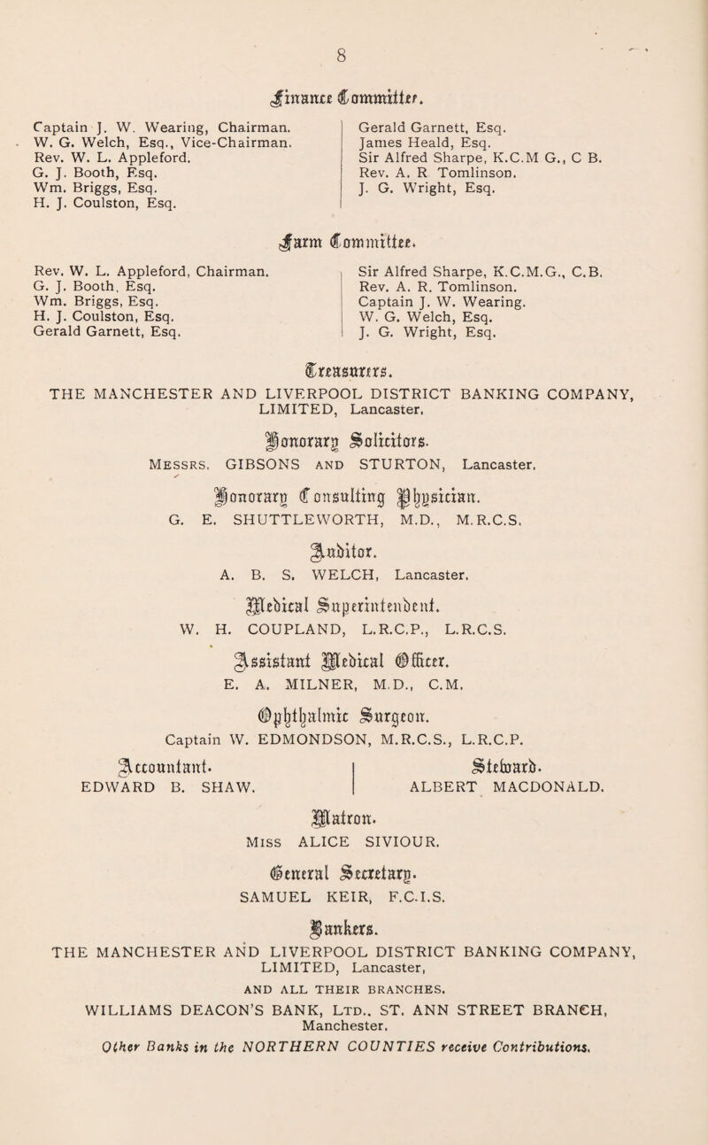 Jfxnunte Committee. Captain J. W. Wearing, Chairman. W. G. Welch, Esq., Vice-Chairman. Rev. W. L. Appleford. G. J. Booth, Esq. Wm. Briggs, Esq. H. J. Coulston, Esq. Gerald Garnett, Esq. James Heald, Esq. Sir Alfred Sharpe, K.C.M G., C B. Rev. A. R Tomlinson. J. G. Wright, Esq. 4arm Rev. W. L. Appleford, Chairman. G. J. Booth, Esq. Wm. Briggs, Esq. H. J. Coulston, Esq. Gerald Garnett, Esq. Committee. Sir Alfred Sharpe, K.C.M.G., C.B. Rev. A. R. Tomlinson. Captain J. W. Wearing. W. G. Welch, Esq. J. G. Wright, Esq. Creasnrirs. THE MANCHESTER AND LIVERPOOL DISTRICT BANKING COMPANY, LIMITED, Lancaster. Honorary Solicitors. Messrs. GIBSONS and STURTON, Lancaster. Jjonorarn Consulting JHjpician. G. E. SHUTTLEWORTH, M.D., M.R.C.S. Jnbitor. A. B. S. WELCH, Lancaster. Iftebical Sngerintenbent. W. H. COUPLAND, L.R.C.P., L.R.C.S. Assistant Pebicat Officer. E. A.. MILNER, M.D., C.M. Opljtlmtmic Surgeon. Captain W. EDMONDSON, M.R.C.S., L.R.C.P. Accountant. EDWARD B. SHAW. Steffiarb. ALBERT MACDONALD. Patron. Miss ALICE SIVIOUR. General Secretary. SAMUEL KEIR, F.C.I.S. Jankers. THE MANCHESTER AND LIVERPOOL DISTRICT BANKING COMPANY, LIMITED, Lancaster, AND ALL THEIR BRANCHES. WILLIAMS DEACON’S BANK, Ltd.. ST. ANN STREET BRANCH, Manchester. OCher Banks in the NORTHERN COUNTIES receive Contributions.