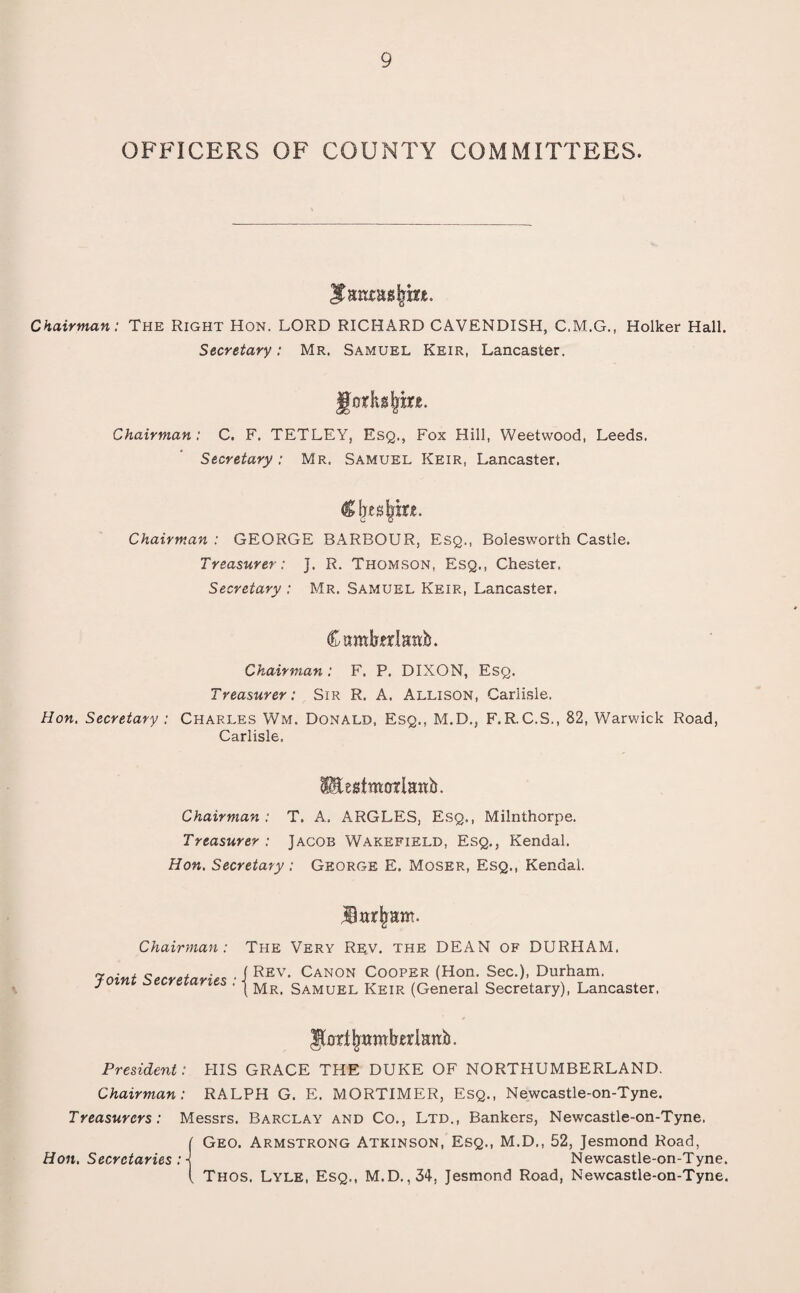 OFFICERS OF COUNTY COMMITTEES. ^gmngtyfane. Chairman: The Right Hon. LORD RICHARD CAVENDISH, C.M.G., Holker Hall. Secretary: Mr. Samuel Keir, Lancaster. Jtakgljkt. Chairman: C. F. TETLEY, Esq., Fox Hill, Weetwood, Leeds. Secretary: Mr. Samuel Keir, Lancaster. Clxealjm. Chairman : GEORGE BARBOUR, Esq., Boiesworth Castle. Treasurer: J. R. Thomson, Esq., Chester. Secretary : Mr. Samuel Keir, Lancaster. Camfetdawb. Chairman : F. P. DIXON, Esq. Treasurer: Sir R. A. Allison, Carlisle. Hon. Secretary : Charles Wm. Donald, Esq., M.D., F.R.C.S., 82, Warwick Road, Carlisle. lEestmarlanb. Chairman : T. A, ARGLES, Esq., Milnthorpe. Treasurer : Jacob Wakefield, Esq., Kendal. Hon. Secretary: George E. Moser, Esq., Kendal. Barham. Chairman : Joint Secretaries The Very Rev. the DEAN of DURHAM. Rev. Canon Cooper (Hon. Sec.), Durham. Mr. Samuel Keir (General Secretary), Lancaster. Jfartjwmberlmib. President: HIS GRACE THE DUKE OF NORTHUMBERLAND. Chairman: RALPH G. E. MORTIMER, Esq., Newcastle-on-Tyne. Treasurers: Messrs. Barclay and Co., Ltd., Bankers, Newcastle-on-Tyne. ( Geo. Armstrong Atkinson, Esq., M.D., 52, Jesmond Road, Hon. Secretaries : \ Newcastle-on-Tyne. ( Thos. Lyle, Esq., M.D.,34, Jesmond Road, Newcastle-on-Tyne.