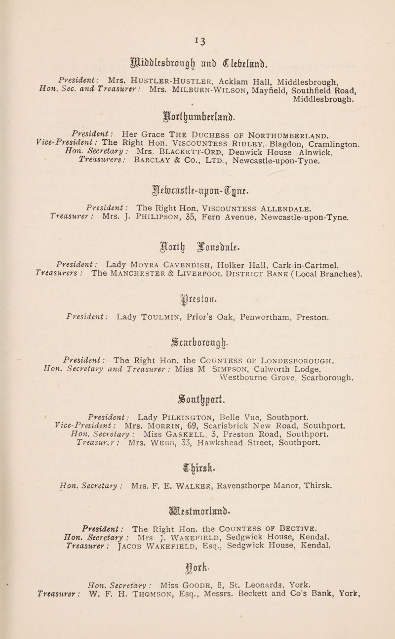 *3 lltrbMesbraugjy mtb Cltfrelanb. President: Mrs. Hustler-Hustler, Acklam Hall, Middlesbrough. Hon, Sec. and Treasurer: Mrs. Milburn-Wilson, Mayfield, Southfield Road, Middlesbrough. Jtorijmmkrlattb. President: Her Grace The Duchess of Northumberland. Vice-President: The Right Hon. Viscountess Ridley, Blagdon, Cramlington. Hon. Secretary: Mrs, Blackett-Ord, Denwick House Alnwick. Treasurers: Barclay & Co., Ltd,, Newcastle-upon-Tyne. Ufcfotasile-hijoii:- President: The Right Hon, Viscountess Allendale. Treasurer: Mrs. ]. Philipson, 35, Fern Avenue, Newcastle-upon-Tyne. Jporllj ITcmsfrale. President: Lady Moyra Cavendish, Holker Hall, Cark-in-Cartmel. Treasurers : The Manchester & Liverpool District Bank (Local Branches). President: Lady Toulmin, Prior’s Oak, Penwortham, Preston. President: The Right Hon. the Countess of Londesborough. Hon, Secretary and Treasurer : Miss M Simpson, Culworth Lodge. Westbourne Grove, Scarborough. President: Lady Pilkington, Belle Vue, Southport. Vice-President: Mrs. Morrin, 69, Scarisbrick New Road, Southport. Hon. Secretary : Miss Gaskell, 3, Preston Road, Southport. Treasurer: Mrs. Webb, 33, Hawkshead Street, Southport. Cjrirgh. Hon, Secretary ; Mrs. F. E. Walker, Ravensthorpe Manor, Thirsk. President: The Right Hon. the Countess of Bective. Hon. Secretary : Mrs J. Wakefield, Sedgwick House, Kendal. Treasurer: Jacob Wakefield, Esq., Sedgwick House, Kendal. UorL Hon. Secretary : Miss Goode, 8, St. Leonards, York. Treasurer: W„ F. H. Thomson, Esq., Messrs. Beckett and Co’s Bank, York,