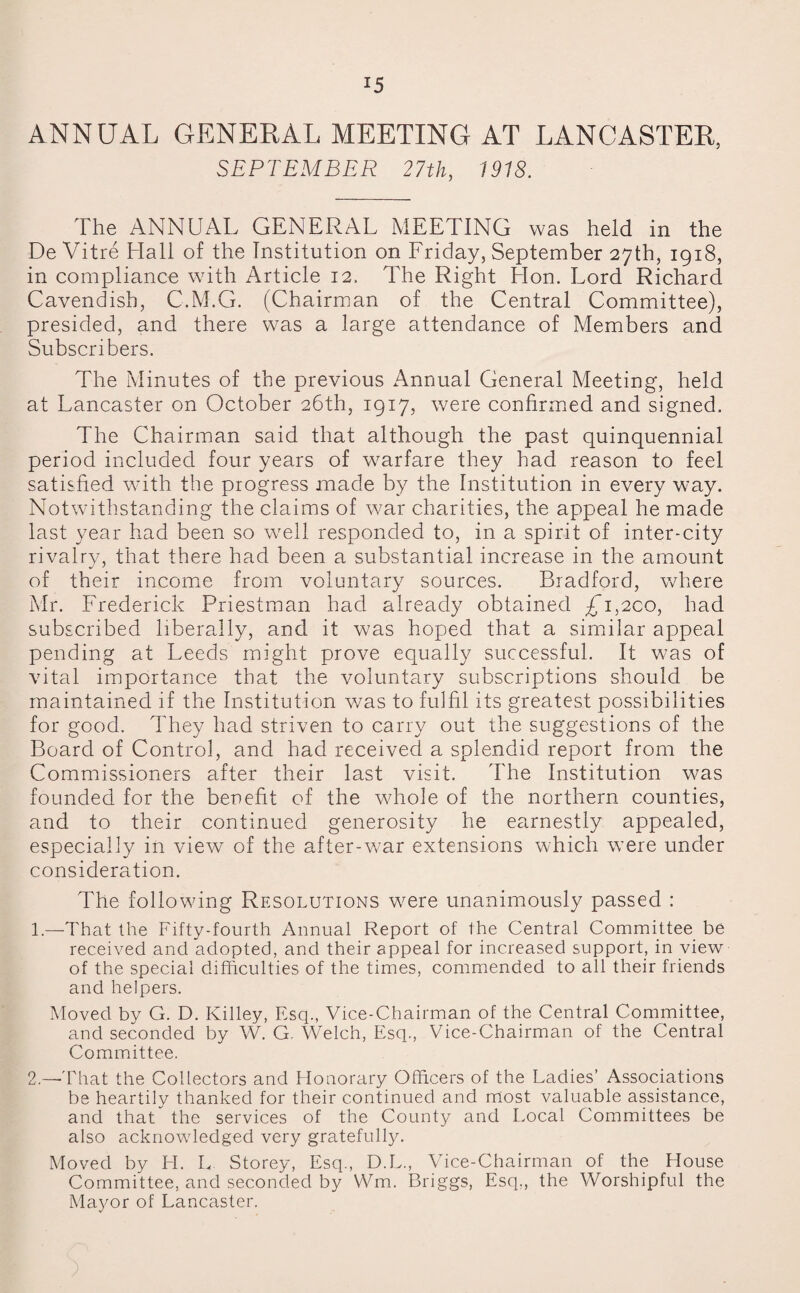 *5 ANNUAL GENERAL MEETING AT LANCASTER, SEPTEMBER 27th, 1918. The ANNUAL GENERAL MEETING was held in the De Vitre Hall of the Institution on Friday, September 27th, 1918, in compliance with Article 12, The Right Hon. Lord Richard Cavendish, C.M.G. (Chairman of the Central Committee), presided, and there was a large attendance of Members and Subscribers. The Minutes of the previous Annual General Meeting, held at Lancaster on October 26th, 1917, were confirmed and signed. The Chairman said that although the past quinquennial period included four years of warfare they had reason to feel satisfied with the progress made by the Institution in every way. Notwithstanding the claims of war charities, the appeal he made last year had been so well responded to, in a spirit of inter-city rivalry, that there had been a substantial increase in the amount of their income from voluntary sources. Bradford, where Mr. Frederick Priestman had already obtained £T,2CO, had subscribed liberally, and it was hoped that a similar appeal pending at Leeds might prove equally successful. It was of vital importance that the voluntary subscriptions should be maintained if the Institution v/as to fulfil its greatest possibilities for good. They had striven to carry out the suggestions of the Board of Control, and had received a splendid report from the Commissioners after their last visit. The Institution was founded for the benefit of the whole of the northern counties, and to their continued generosity he earnestly appealed, especially in view of the after-war extensions which were under consideration. The following Resolutions were unanimously passed : 1. —That the Fifty-fourth Annual Report of the Central Committee be received and adopted, and their appeal for increased support, in view of the special difficulties of the times, commended to all their friends and helpers. Moved by G. D. Killey, Esq., Vice-Chairman of the Central Committee, and seconded by W. G. Welch, Esq., Vice-Chairman of the Central Committee. 2. —That the Collectors and Honorary Officers of the Ladies’ Associations be heartily thanked for their continued and most valuable assistance, and that the services of the County and Local Committees be also acknowledged very gratefully. Moved by H. L Storey, Esq., D.L., Vice-Chairman of the House Committee, and seconded by Wm. Briggs, Esq,, the Worshipful the Mayor of Lancaster.