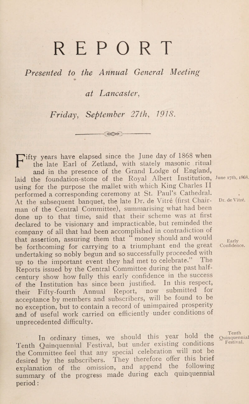 REPORT Presented to the Annual General Meeting at Lancaster, Friday, September 27th, 1918. Fifty years have elapsed since the June day of 1868 when the late Earl of Zetland, with stately masonic ritual and in the presence of the Grand Lodge of England, laid the foundation-stone of the Royal Albert Institution, June i7th, 1868. using for the purpose the mallet with which King Charles II performed a corresponding ceremony at St. Paul’s Cathedral. At the subsequent banquet, the late Dr. de Vitre (first Chair- Dr. deVitre. man of the Central Committee), summarising what had been done up to that time, said that their scheme was at first declared to be visionary and impracticable, but reminded the company of all that had been accomplished in contradiction of that assertion, assuring them that “ money should and would Early be forthcoming for carrying to a triumphant end the great Confidence, undertaking so nobly begun and so successfully proceeded with up to the important event they had met to celebrate.” I he Reports issued by the Central Committee during the past half- century show how fully this early confidence in the success of the Institution has since been justified. In this respect, their Fifty-fourth Annual Report, now submitted foi acceptance by members and subscribers, will be found to be no exception, but to contain a record of unimpaired prosperity and of useful work carried on efficiently under conditions of unprecedented difficulty. In ordinary times, we should this year hold the Quinquennial Tenth Quinquennial Festival, but under existing conditions FestivaL the Committee feel that any special celebration will not be desired by the subscribers. X hey therefore offer this brief explanation of the omission, and append the following summary of the progress made during each quinquennial period: