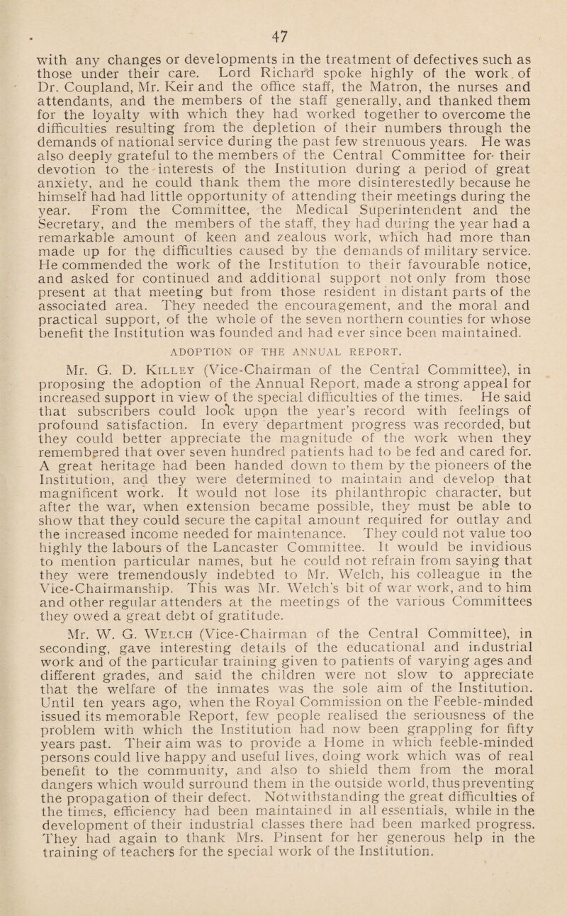 with any changes or developments in the treatment of defectives such as those under their care. Lord Richard spoke highly of the work of Dr. Coupland, Mr. Keir and the office staff, the Matron, the nurses and attendants, and the members of the staff generally, and thanked them for the loyalty with which they had worked together to overcome the difficulties resulting from the depletion of their numbers through the demands of national service during the past few strenuous years. He was also deeply grateful to the members of the Central Committee for* their devotion to the interests of the Institution during a period of great anxiety, and he could thank them the more disinterestedly because he himself had had little opportunity of attending their meetings during the year. From the Committee, the Medical Superintendent and the Secretary, and the members of the staff, they had during the year had a remarkable amount of keen and zealous work, which had more than made up for the difficulties caused by the demands of military service. He commended the work of the Institution to their favourable notice, and asked for continued and additional support not only from those present at that meeting but from those resident in distant parts of the associated area. They needed the encouragement, and the moral and practical support, of the whole of the seven northern counties for whose benefit the Institution was founded and had ever since been maintained. ADOPTION OF THE ANNUAL REPORT. Mr. G. D. Killey (Vice-Chairman of the Central Committee), in proposing the adoption of the Annual Report, made a strong appeal for increased support in view of the special difficulties of the times. He said that subscribers could loo*k upon the year’s record with feelings of profound satisfaction. In every department progress was recorded, but they could better appreciate the magnitude of the work when they remembered that over seven hundred patients had to be fed and cared for. A great heritage had been handed down to them by the pioneers of the Institution, and they were determined to maintain and develop that magnificent work. It would not lose its philanthropic character, but after the war, when extension became possible, they must be able to show that they could secure the capital amount required for outlay and the increased income needed for maintenance. They could not value too highly the labours of the Lancaster Committee. It would be invidious to mention particular names, but he could not refrain from saying that they were tremendously indebted to Mr. Welch, his colleague in the Vice-Chairmanship. This was Mr. Welch’s bit of war work, and to him and other regular attenders at the meetings of the various Committees they owed a great debt of gratitude. Mr. W. G. Welch (Vice-Chairman of the Central Committee), in seconding, gave interesting details of the educational and industrial work and of the particular training given to patients of varying ages and different grades, and said the children were not slow to appreciate that the welfare of the inmates was the sole aim of the Institution. Until ten years ago, when the Royal Commission on the Feeble-minded issued its memorable Report, few people realised the seriousness of the problem with which the Institution had now been grappling for fifty years past. Their aim was to provide a Home in which feeble-minded persons could live happy and useful lives, doing work which was of real benefit to the community, and also to shield them from the moral dangers which would surround them in the outside world, thus preventing the propagation of their defect. Notwithstanding the great difficulties of the times, efficiency had been maintained in all essentials, while in the development of their industrial classes there had been marked progress. They had again to thank Mrs. Pinsent for her generous help in the training of teachers for the special work of the Institution.