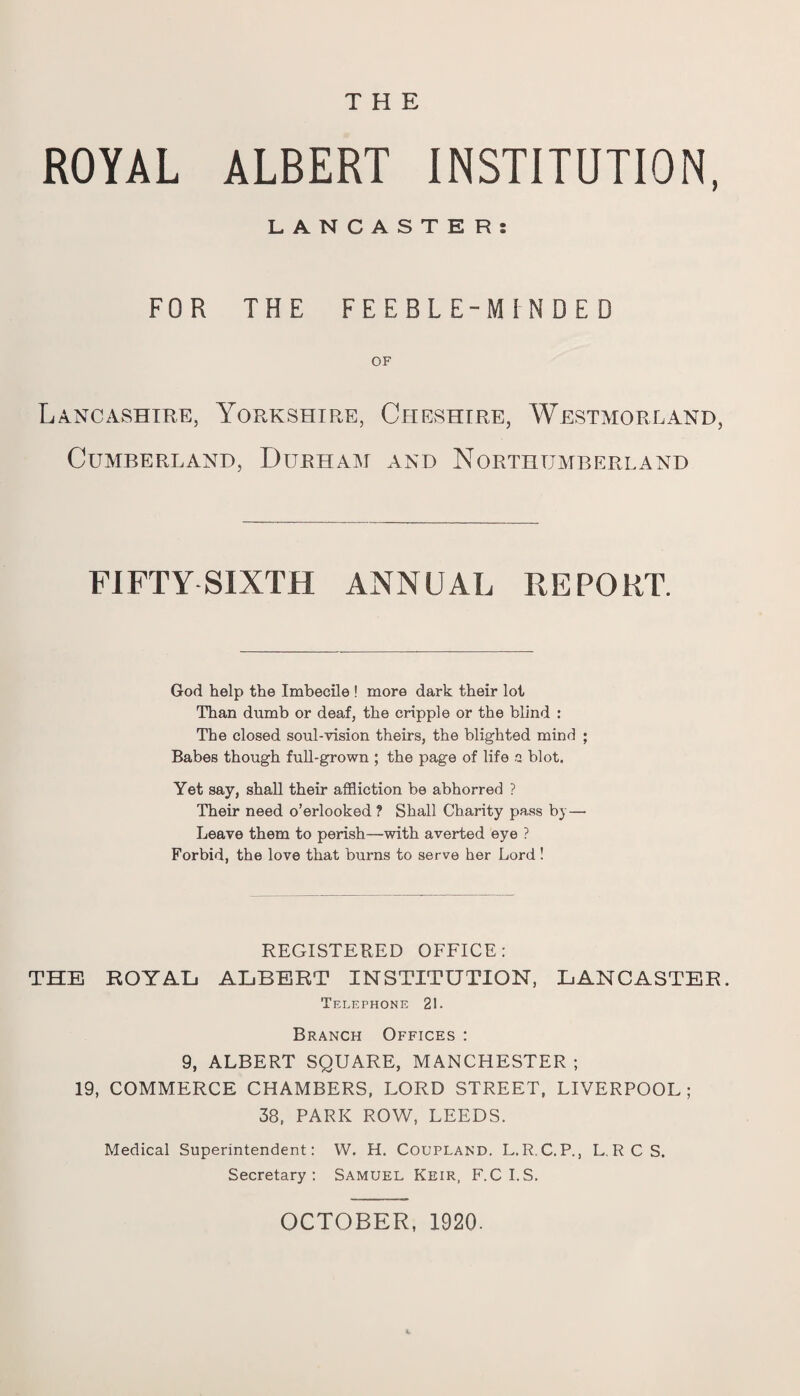 THE ROYAL ALBERT INSTITUTION, LANCASTER: FOR THE FEEBLE-MINDED OF Lancashire, Yorkshire, Cheshire, Westmorland, Cumberland, Durham and Northumberland FIFTY SIXTH ANNUAL REPORT. God help the Imbecile ! more dark their lot Than dumb or deaf, the cripple or the blind : The closed soul-vision theirs, the blighted mind ; Babes though full-grown ; the page of life a blot. Yet say, shall their affliction be abhorred ? Their need o’erlooked ? Shall Charity pass b) — Leave them to perish—with averted eye ? Forbid, the love that burns to serve her Lord ! REGISTERED OFFICE: THE ROYAL ALBERT INSTITUTION, LANCASTER. Telephone 21. Branch Offices : 9, ALBERT SQUARE, MANCHESTER ; 19, COMMERCE CHAMBERS, LORD STREET, LIVERPOOL; 38, PARK ROW, LEEDS. Medical Superintendent: W. H. Coupland. L.R.C.P., L.RC S. Secretary: Samuel Keir, F.C I.S. OCTOBER, 1920.