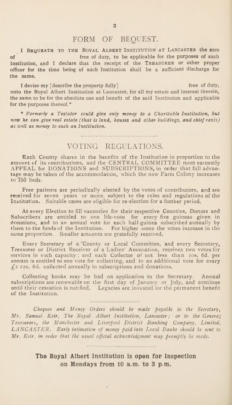 2 FORM OF BEQUEST. I Bequeath to the Royal Albert Institution at Lancaster the sum of free of duty, to be applicable for the purposes of such Institution, and I declare that the receipt of the Treasurer or other proper officer for the time being of such Institution shall be a sufficient discharge for the same. I devise my [describe the property fully] free of duty, unto the Royal Albert Institution at Lancaster, for all my estate and interest therein, the same to be for the absolute use and benefit of the said Institution and applicable for the purposes thereof.* * Formerly a Testator could give only money to a Charitable Institution, but now he can give real estate (that is land, houses and other buildings, and chief rents) as well as money to such an Institution. VOTING REGULATIONS. Each County shares in the benefits of the Institution in proportion to the amount of its contributions, and the CENTRAL COMMITTEE most earnestly APPEAL for DONATIONS and SUBSCRIPTIONS, in order that full advan¬ tage may be taken of the accommodation, which the new Farm Colony increases to 750 beds. Free patients are periodically elected by the votes of contributors, and are received for seven years or more, subject to the rules and regulations of the Institution. Suitable cases are eligible for re-election for a further period. At every Election to fill vacancies for their respective Counties, Donors and Subscribers are entitled to one life-vote for every five guineas given in donations, and to an annual vote for each half-guinea subscribed annually by them to the funds of the Institution. For higher sums the votes increase in the same proportion. Smaller amounts are gratefully received. Every Secretary of a 'County or Local Committee, and every Secretary, Treasurer or District Receiver of a Ladies’ Association, receives two votes for services in such capacity ; and each Collector of not less than ios. 6d. per annum is entitled to one vote for collecting, and to an additional vote for every £2 12s. 6d. collected annually in subscriptions and donations. Collecting books may be had on application to the Secretary. Annual subscriptions are renewable on the first day of January or July, and continue until their cessation is notified. Legacies are invested lor the permanent benefit of the Institution. Cheques and Money Orders should be made payable to the Secretary, Mr. Samuel Keir, The Royal Albert Institution, Lancaster; or to the General Treasurers, the Manchester and Liverpool District Banking Company, Limited, LANCASTER. Early intimation of money paid into Local Banks should be sent to Mr. Keir, in order that the usual official acknowledgment may promptly be made. The Royal Albert Institution is open fop Inspection on Mondays from 10 a m. to 3 p.m.