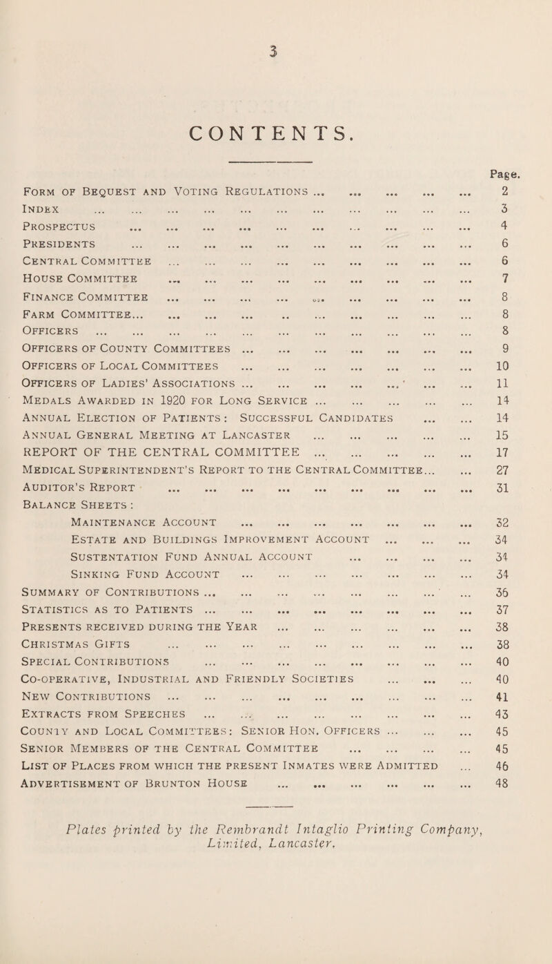 $ CONTENTS. Form of Bequest and Voting Regulations ... Index . Prospectus ... ... ... ... ... ... Presidents . Central Committee . House Committee Finance Committee ... . ea. . Farm Committee. . Officers . Officers of County Committees. Officers of Local Committees . Officers of Ladies’ Associations. Medals Awarded in 1920 for Long Service. Annual Election of Patients : Successful Candidates Annual General Meeting at Lancaster . REPORT OF THE CENTRAL COMMITTEE . Medical Superintendent’s Report to the Central Committee... Auditor’s Report . Balance Sheets : Maintenance Account . Estate and Buildings Improvement Account . Sustentation Fund Annual account .. Sinking Fund Account . Summary of Contributions. Statistics as to Patients. Presents received during the Year .. Christmas Gifts . Special Contributions . Co-operative, Industrial and Friendly Societies . New Contributions . . Extracts from Speeches . County and Local Committees: Senior Hon. Officers. Senior Members of the Central Committee . List of Places from which the present Inmates were Admitted Advertisement of Brunton House . Page. 2 3 4 6 6 7 8 8 8 9 10 11 14 14 15 17 27 31 32 34 34 34 36 37 38 38 40 40 41 43 45 45 46 48 Plates printed by the Rembrandt Intaglio Printing Company, Limited, Lancaster,