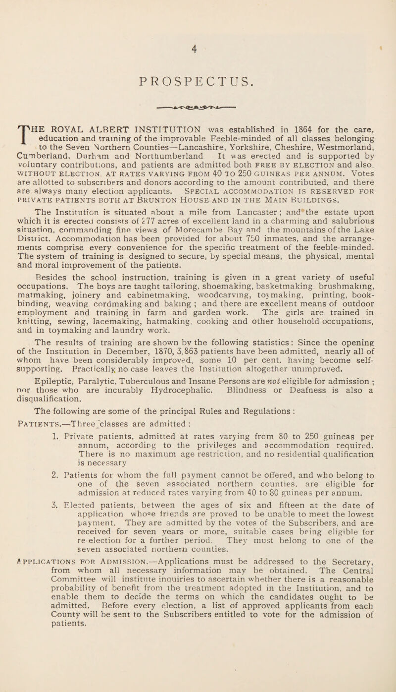 PROSPECTUS. THE ROYAL ALBERT INSTITUTION was established in 1864 for the care, education and training of the improvable Feeble-minded of all classes belonging to the Seven Northern Counties—Lancashire, Yorkshire, Cheshire, Westmorland, Cumberland, Durham and Northumberland It was erected and is supported by voluntary contributions, and patients are admitted both free by election and also, WITHOUT ELECTION. AT RATES VARYING FROM 40 TO 250 GUINEAS PER ANNUM. Votes are allotted to subscribers and donors according to the amount contributed, and there are always many election applicants. Special accommodation is reserved for PRIVATE PATIENTS BOTH AT BRUNTON HOUSE AND IN THE MAIN BUILDINGS. The Institution is situated about a mile from Lancaster ; and the estate upon which it is erected consists of 277 acres of excellent land in a charming and salubrious situation, commanding fine views of Morecambe Bay and the mountains of the Lake District. Accommodation has been provided for about 750 inmates, and the arrange¬ ments comprise every convenience for the specific treatment of the feeble-minded. The system of training is designed to secure, by special means, the physical, mental and moral improvement of the patients. Besides the school instruction, training is given in a great variety of useful occupations. The boys are taught tailoring, shoemaking, basketmaking, brushmaking, matmaking, joinery and cabinetmaking, woodcarving, toymaking, printing, book¬ binding, weaving cordmaking and baking ; and there are excellent means of outdoor employment and training in farm and garden work. The girls are trained in knitting, sewing, lacemaking, hatmaking, cooking and other household occupations, and in toymaking and laundry work. The results of training are shown by the following statistics: Since the opening of the Institution in December, 1870, 3,863 patients have been admitted, nearly all of whom have been considerably improved, some 10 per cent, having become self- supporting. Practically, no case leaves the Institution altogether unimproved. Epileptic, Paralytic, Tuberculous and Insane Persons are not eligible for admission ; nor those who are incurably Hydrocephalic. Blindness or Deafness is also a disqualification. The following are some of the principal Rules and Regulations : Patients.—Threejclasses are admitted : 1. Private patients, admitted at rates varying from 80 to 250 guineas per annum, according to the privileges and accommodation required. There is no maximum age restriction, and no residential qualification is necessary 2. Patients for whom the full payment cannot be offered, and who belong to one of the seven associated northern counties, are eligible for admission at reduced rates varying from 40 to 80 guineas per annum. 3. Elected patients, between the ages of six and fifteen at the date of application whose Inends are proved to be unable to meet the lowest payment. They are admitted by the votes of the Subscribers, and are received for seven years or more, suitable cases being eligible for re-election for a further period. They must belong to one of the seven associated northern counties. A pplications for Admtsston.—Applications must be addressed to the Secretary, from whom all necessary information may be obtained. The Central Committee will institute inquiries to ascertain whether there is a reasonable probability of benefit from the treatment adopted in the Institution, and to enable them to decide the terms on which the candidates ought to be admitted. Before every election, a list of approved applicants from each County will be sent to the Subscribers entitled to vote for the admission of patients.