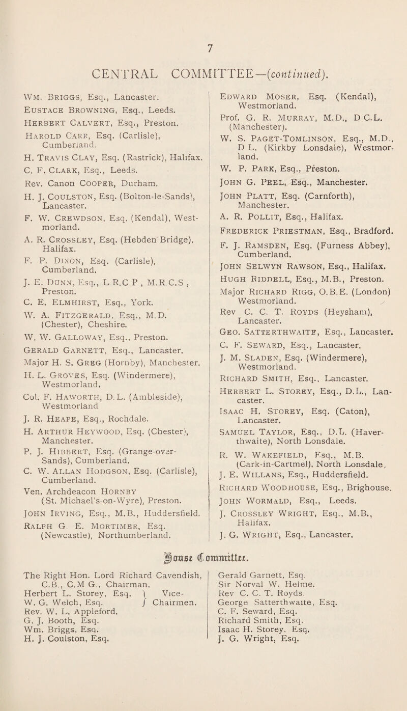 CENTRAL COMMITTEE — (coni i n u ed). Wm, Briggs, Esq., Lancaster. Eustace Browning, Esq., Leeds. Herbert Calvert, Esq., Preston. Harold Carr, Esq. (Carlisle), Cumberland. H. Travis Clay, Esq. (Rastrick), Halifax. C. F. Clark, Esq., Leeds. Rev. Canon Cooper, Durham. H. J. COULSTON, Esq. (Bolton-le-Sands), Lancaster. F. W. Crewdson, Esq. (Kendal), West¬ morland. A. R. Crossley, Esq. (Hebden'Bridge), Halifax. F. P. Dixon, Esq. (Carlisle), Cumberland. J. E. Dunn, Esq., L R.C P , M.R C.S , Preston. C. E. Elmhirst, Esq., York. W. A. Fitzgerald, Esq., M.D. (Chester), Cheshire. W. W. Galloway, Esq., Preston. Gerald Garnett, Esq., Lancaster. Major H. S. Greg (Hornby), Manchester. H. L. Groves, Esq. (Windermere), Westmorland. Col. F. Haworth, D, L. (Ambleside), Westmorland J. R. Heape, Esq., Rochdale. H. Arthur Heywood, Esq. (Chester), Manchester. P. J. Hibbert, Esq. (Grange-over- Sands), Cumberland. C. W. Allan Hodgson, Esq. (Carlisle), Cumberland. Ven. Archdeacon Hornby (St. Michael’s-on-Wyre), Preston. John Irving, Esq., M.B., Huddersfield. Ralph G E. Mortimer, Esq. (Newcastle), Northumberland. Edward Moser, Esq. (Kendal), Westmorland. Prof. G. R. Murray, M.D., D C.L. (Manchester). W. S. Paget-Tomlinson, Esq., M.D,, D L. (Kirkby Lonsdale), Westmor¬ land. W. P. Park, Esq., Preston. John G. Peel, Esq., Manchester. I John Platt, Esq. (Carnforth), Manchester. A. R. Pollit, Esq., Halifax. Frederick Priestman, Esq., Bradford. F. J. Ramsden, Esq. (Furness Abbey), Cumberland. John Selwyn Rawson, Esq., Halifax. Hugh Riddell, Esq., M.B., Preston. Major Richard Rigg, O.B.E. (London) Westmorland. Rev C. C. T. Royds (Heysham), Lancaster. Geo. Sattkrthwaite, Esq., Lancaster. C. F. Seward, Esq., Lancaster. J. M. Sladen, Esq. (Windermere), Westmorland. Richard Smith, Esq., Lancaster. Herbert L. Storey, Esq., D.L., Lan¬ caster. Isaac H. Storey, Esq. (Caton), Lancaster. Samuel Taylor, Esq., D.L. (Haver- thwaite), North Lonsdale. R. W. Wakefield, F.sq., M.B. (Cark-in-Cartmel), North Lonsdale, J. E. Willans, Esq., Huddersfield. Richard Woodhouse, Esq., Brighouse. John Wormald, Esq., Leeds. J. Crossley Wright, Esq., M.B., Halifax. J. G. Wright, Esq., Lancaster. louse Committee. The Right Hon. Lord Richard Cavendish, C.B., C.M G , Chairman. Herbert L. Storey, Esq. | Vice- W. G. Welch, Esq. J Chairmen. Rev. W. L. Appleford. G. J. Booth, Esq. Wm. Briggs, Esq. H. J. Coulston, Esq. Gerald Garnett, Esq. Sir Norval W. Helme. Rev C. C. T. Royds. George Satterthwaite, Esq. C. F. Seward, Esq. Richard Smith, Esq. Isaac H. Storey, Esq, J. G. Wright, Esq.