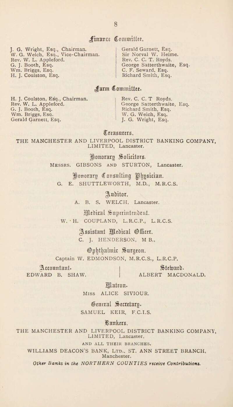 finance Committee. J. G. Wright, Esq., Chairman. W. G. Welch, Esq., Vice-Chairman. Rev. W. L. Appleford. G. J. Booth, Esq. Wm. Briggs, Esq. H. J. Coulston, Esq. Gerald Garnett, Esq. Sir Norval W. Helme. Rev. C. C. T. Royds. George Satterthwaite, Esq. C. F. Seward, Esq. Richard Smith, Esq. Jarm Committee. H. J. Coulston, Esq., Chairman. Rev. W. L. Appleford. G. J. Booth, Esq. Wm. Briggs, Esq. Gerald Garnett, Esq. Rev. C. C. T Royds. George Satterthwaite, Esq. Richard Smith, Esq. W. G. Welch, Esq. J. G. Wright, Esq. Creasurers. THE MANCHESTER AND LIVERPOOL DISTRICT BANKING COMPANY, LIMITED, Lancaster. Honorary Solicitors. Messrs. GIBSONS and STURTON, Lancaster. Jonorarg Consulting Jjjjgsician. G. E. SHUTTLEWORTH, M.D., M.R.C.S. A«bitor. A. B. S. WELCH, Lancaster. Utehical Smjmintenbent. W. * H. COUPLAND, L.R.C.P., L.R.C.S. Assistant 3$tebical Officer. C. J. HENDERSON, M B., (Ijjbtlialmit Surgeon. Captain W. EDMONDSON, M.R.C.S., L.R.C.P. Accountant. EDWARD B. SHAW. ^tefearb. ALBERT MACDONALD. Hlairon. Miss ALICE SIVIOUR. General ^ecretarp. SAMUEL KEIR, F.C.I.S. Bankers. THE MANCHESTER AND LIVERPOOL DISTRICT BANKING COMPANY, LIMITED, Lancaster, AND ALL THEIR BRANCHES. WILLIAMS DEACON’S BANK, Ltd.. ST. ANN STREET BRANCH, Manchester. Other Banks in the NORTHERN COUNT1ES receive Contributions.