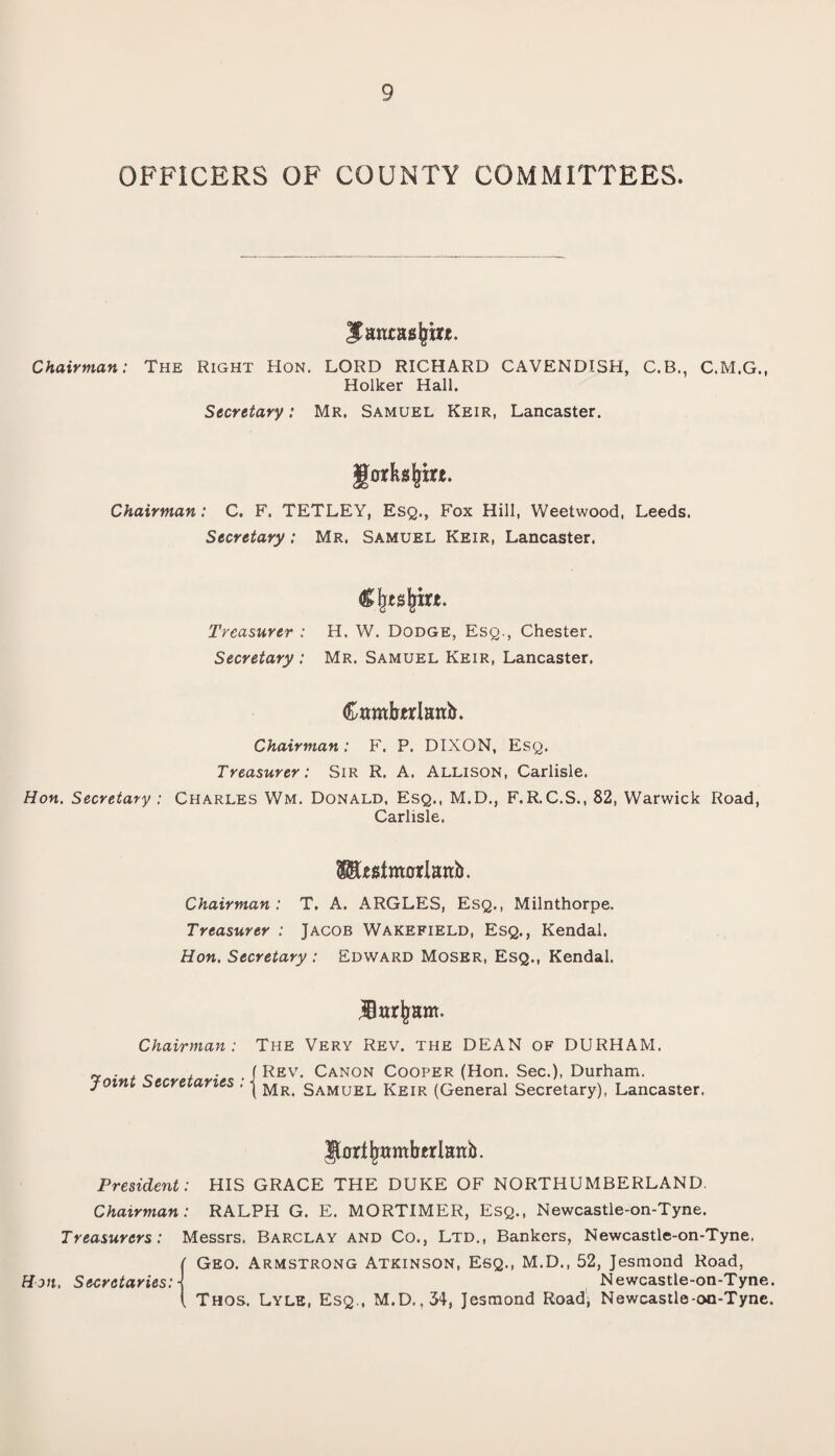 OFFICERS OF COUNTY COMMITTEES. Santasjjirt. Chairman: The Right Hon. LORD RICHARD CAVENDISH, C.B., C.M.G., Holker Hall. Secretary: Mr. Samuel Keir, Lancaster. gorksjjtft. Chairman: C. F. TETLEY, Esq., Fox Hill, Weetwood, Leeds. Secretary: Mr. Samuel Keir, Lancaster. Cljtsjrire. Treasurer : H. W. Dodge, Esq., Chester. Secretary : Mr. Samuel Keir, Lancaster. Camberlanb. Chairman: F. P. DIXON, Esq. Treasurer: Sir R. A. Allison, Carlisle. Hon. Secretary ; Charles Wm. Donald, Esq., M.D., F.R.C.S., 82, Warwick Road, Carlisle. 51U$tmflrlanb. Chairman: T. A. ARGLES, Esq., Milnthorpe. Treasurer : Jacob Wakefield, Esq., Kendal. Hon. Secretary : Edward Moser, Esq., Kendal. Har^ant. Chairman : Joint Secretaries : The Very Rev. the DEAN of DURHAM. f Rev. Canon Cooper (Hon. Sec.), Durham. L Mr. Samuel Keir (General Secretary), Lancaster. IJortjjamberlanb. President: HIS GRACE THE DUKE OF NORTHUMBERLAND. Chairman: RALPH G. E. MORTIMER, Esq., Newcastle-on-Tyne. Treasurers: Messrs. Barclay and Co., Ltd., Bankers, Newcastle-on-Tyne. Geo. Armstrong Atkinson, Esq., M.D., 52, Jesmond Road, Hon, Secretaries: Newcastle-on-Tyne. . Thos. Lyle, Esq., M.D.,34, Jesmond Road, Newcastle-oo-Tyne.