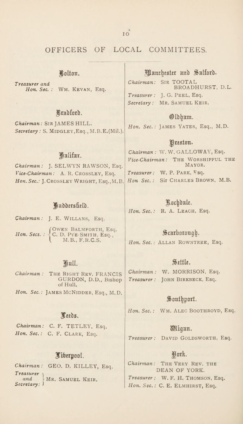 IO OFFICERS OF LOCAL COMMITTEES. ISoItotr. Treasurer and Hon. Sec. : Wm, Kevan, Esq. Jjrabforb. Chairman: Sir JAMES HILL. Secretary : S. MiDGLEY,Esq., M.B.E.(Mil.). Halifax. Chairman : J. SELWYN RAWSON, Esq. Vice-Chairman: A. R. Crossley, Esq. Hon. Sec.: J. Crossley Wright, Esq.,M.B. $Stanx|r,egt£r attb £>alforb. Chairman: Sir TOOTAL BROADHURST, D.L. Treasurer : J. G. Peel, Esq. Secretary: Mr, Samuel Keir, Hon. Sec.: James Yates, Esq., M.D. Chairman : W. W. GALLOWAY, Esq. Vice-Chairman: The Worshipful the Mayor. Treasurer: W. P. Park, Esq. Hon Sec. : Sir Charles Brown, M.B. llafrbersflelb. Chairman : Hon. Secs. J. E. Willans, Esq. fOwen Balmforth, Esq. -! C. D. Pye-Smith, Esq., { M.B., F.R.C.S. $acfcimU. Hon. Sec. : R. A. Leach, Esq. ^carborattgj). Hon. Sec.: Allan Rowntree, Esq. full. Chairman : The Right Rev. FRANCIS GURDON, D.D., Bishop of Hull. Hon. Sec.: James McNidder, Esq., M.D. Chairman: C. F. TETLEY, Esq. Hon. Sec. : C. F. Clark, Esq. Chairman: GEO. D. KILLEY, Esq. Treasurer \ and 1- Mr. Samuel Keir. Secretary: ) Chairman : W. MORRISON, Esq. Treasurer: John Birkbeck, Esq. Hon. Sec.: Wm, Alec Boothroyd, Esq. Treasurer : David Goldsworth, Esq. §oxk. Chairman: The Very Rev. the DEAN OF YORK. Treasurer : W. F. H. Thomson, Esq. Hon. Sec. : C. E. Elmhirst, Esq.