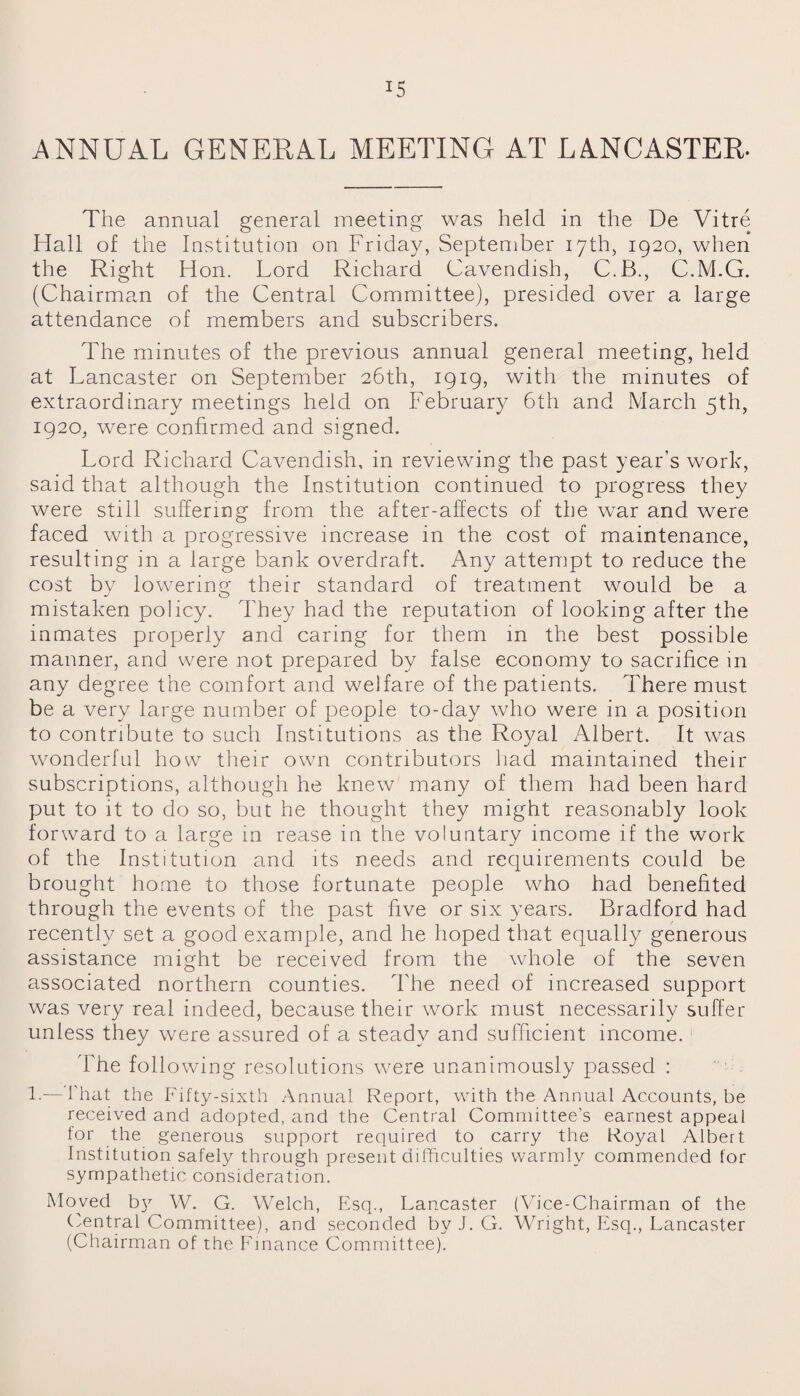 ANNUAL GENERAL MEETING AT LANCASTER. The annual general meeting was held in the De Vitre Hall of the Institution on Friday, September 17th, 1920, when the Right Hon. Lord Richard Cavendish, C.B., C.M.G. (Chairman of the Central Committee), presided over a large attendance of members and subscribers. The minutes of the previous annual general meeting, held at Lancaster on September 26th, 1919, with the minutes of extraordinary meetings held on February 6th and March 5th, 1920, were confirmed and signed. Lord Richard Cavendish, in reviewing the past year’s work, said that although the Institution continued to progress they were still suffering from the after-affects of the wTar and were faced with a progressive increase in the cost of maintenance, resulting in a large bank overdraft. Any attempt to reduce the cost by lowering their standard of treatment would be a mistaken policy. They had the reputation of looking after the inmates properly and caring for them in the best possible manner, and were not prepared by false economy to sacrifice in any degree the comfort and welfare of the patients. There must be a very large number of people to-day who were in a position to contribute to such Institutions as the Royal Albert. It was wonderful how their own contributors had maintained their subscriptions, although he knew many of them had been hard put to it to do so, but he thought they might reasonably look forward to a large in rease in the voluntary income if the work of the Institution and its needs and requirements could be brought home to those fortunate people who had benefited through the events of the past five or six years. Bradford had recently set a good example, and he hoped that equally generous assistance might be received from the whole of the seven associated northern counties. The need of increased support was very real indeed, because their work must necessarily suffer unless they were assured of a steady and sufficient income. The following resolutions were unanimously passed : 1.— That the Fifty-sixth Annual Report, with the Annual Accounts, be received and adopted, and the Central Committee’s earnest appeal for the generous support required to carry the Royal Albert Institution safely through present difficulties warmly commended for sympathetic consideration. Moved b}r W. G. Welch, Esq., Lancaster (Vice-Chairman of the Central Committee), and seconded by J. G. Wright, Esq., Lancaster (Chairman of the Finance Committee).