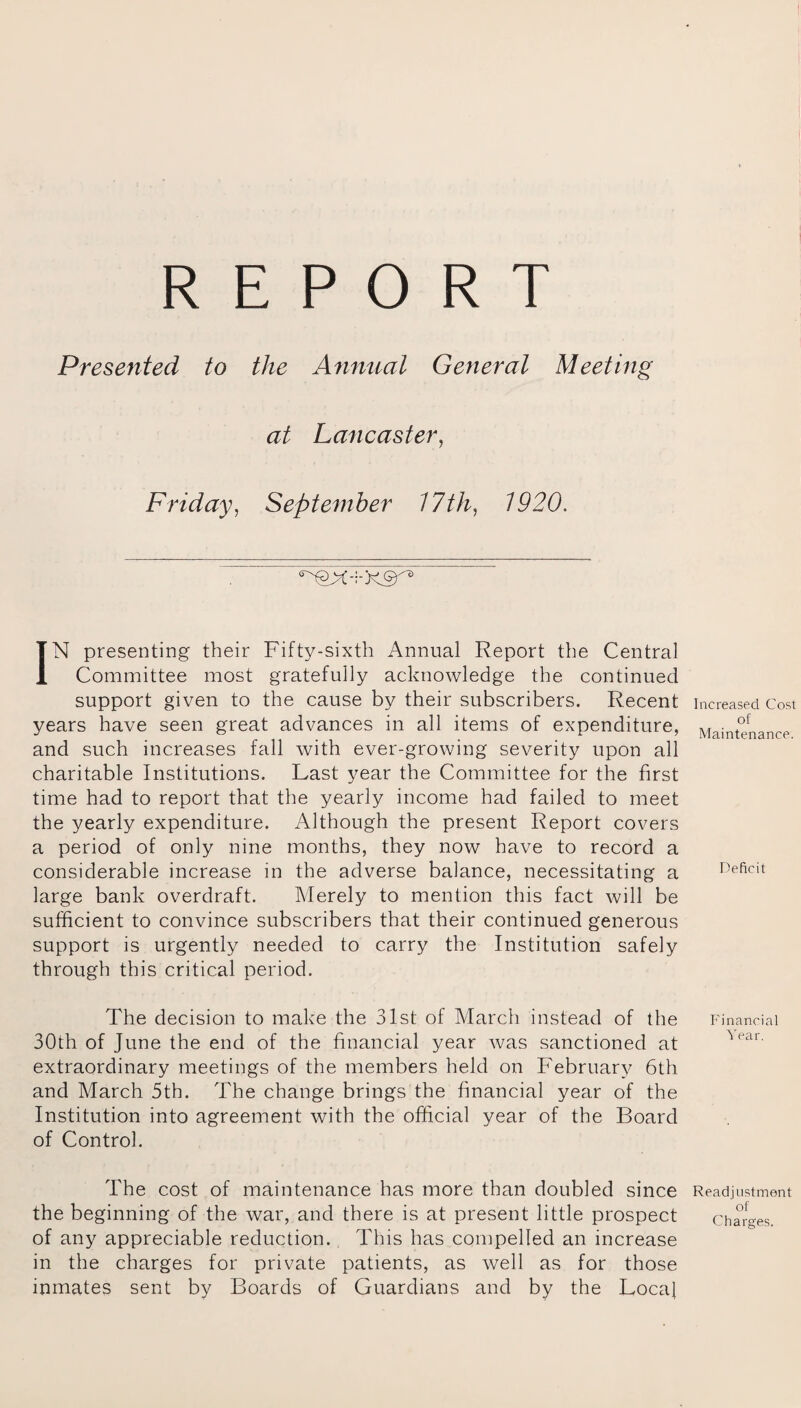 REPORT Presented to the Annual General Meeting at Lancaster, Friday, September 17 th, 1920. IN presenting their Fifty-sixth Annual Report the Central Committee most gratefully acknowledge the continued support given to the cause by their subscribers. Recent years have seen great advances in all items of expenditure, and such increases fall with ever-growing severity upon all charitable Institutions. Last year the Committee for the first time had to report that the yearly income had failed to meet the yearly expenditure. Although the present Report covers a period of only nine months, they now have to record a considerable increase in the adverse balance, necessitating a large bank overdraft. Merely to mention this fact will be sufficient to convince subscribers that their continued generous support is urgently needed to carry the Institution safely through this critical period. The decision to make the 31st of March instead of the 30th of June the end of the financial year was sanctioned at extraordinary meetings of the members held on February 6th and March 5th. The change brings the financial year of the Institution into agreement with the official year of the Board of Control. The cost of maintenance has more than doubled since the beginning of the war, and there is at present little prospect of any appreciable reduction. This has compelled an increase in the charges for private patients, as well as for those inmates sent by Boards of Guardians and by the Local Increased Cost of Maintenance. Deficit Financial Year. Readjustment of Charges.