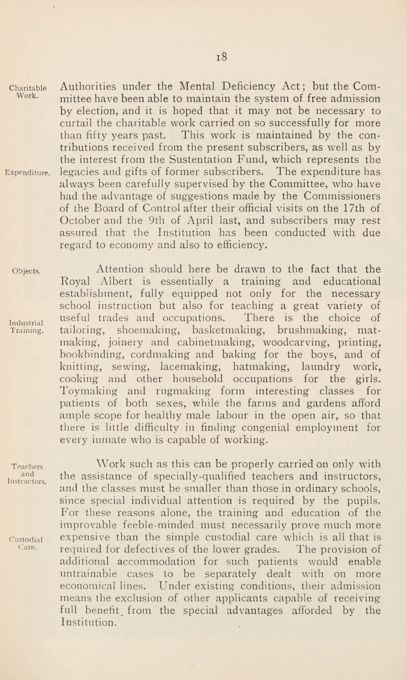 Charitable Work. Expenditure. Objects. Industrial Training. Teachers and Instructors. Custodial Care. 18 Authorities under the Mental Deficiency Act; but the Com¬ mittee have been able to maintain the system of free admission by election, and it is hoped that it may not be necessary to curtail the charitable work carried on so successfully for more than fifty years past. This work is maintained by the con¬ tributions received from the present subscribers, as well as by the interest from the Sustentation Fund, which represents the legacies and gifts of former subscribers. The expenditure has always been carefully supervised by the Committee, who have had the advantage of suggestions made by the Commissioners of the Board of Control after their official visits on the 17th of October and the 9th of April last, and subscribers may rest assured that the Institution has been conducted with due regard to economy and also to efficiency. Attention should here be drawn to the fact that the Royal Albert is essentially a training and educational establishment, fully equipped not only for the necessary school instruction but also for teaching a great variety of useful trades and occupations. There is the choice of tailoring, shoemaking, basketmaking, brushmaking, mat¬ making, joinery and cabinetmaking, woodcarving, printing, bookbinding, cordmaking and baking for the boys, and of knitting, sewing, lacemaking, hatmaking, laundry work, cooking and other household occupations for the girls. Toymaking and rugmaking form interesting classes for patients of both sexes, while the farms and gardens afford ample scope for healthy male labour in the open air, so that there is little difficulty in finding congenial employment for every inmate who is capable of working. Work such as this can be properly carried on only with the assistance of specially-qualified teachers and instructors, and the classes must be smaller than those in ordinary schools, since special individual attention is required by the pupils. For these reasons alone, the training and education of the improvable feeble-minded must necessarily prove much more expensive than the simple custodial care which is all that is required for defectives of the lower grades. The provision of additional accommodation for such patients would enable untrainable cases to be separately dealt with on more economical lines. Under existing conditions, their admission means the exclusion of other applicants capable of receiving full benefit^ from the special advantages afforded by the Institution.