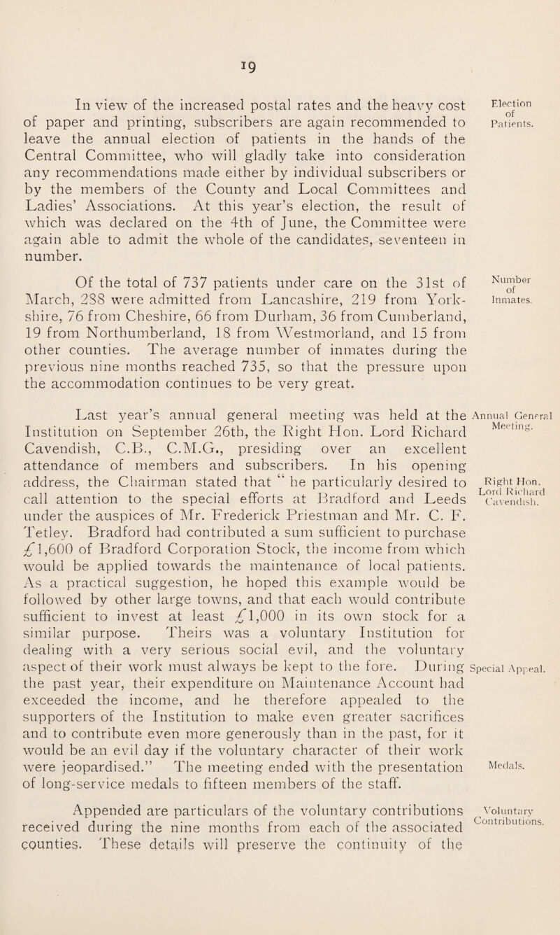 ig In view of the increased postal rates and the heavy cost of paper and printing, subscribers are again recommended to leave the annual election of patients in the hands of the Central Committee, who will gladly take into consideration any recommendations made either by individual subscribers or by the members of the County and Local Committees and Ladies’ Associations. At this year’s election, the result of which was declared on the 4th of June, the Committee were again able to admit the whole of the candidates, seventeen in number. Of the total of 737 patients under care on the 31st of March, 2S8 were admitted from Lancashire, 219 from York¬ shire, 76 from Cheshire, 66 from Durham, 36 from Cumberland, 19 from Northumberland, 18 from Westmorland, and 15 from other counties. The average number of inmates during the previous nine months reached 735, so that the pressure upon the accommodation continues to be very great. Last year’s annual general meeting was held at the Institution on September 26th, the Right Hon. Lord Richard Cavendish, C.B., C.M.G., presiding over an excellent attendance of members and subscribers. In his opening address, the Chairman stated that ‘ he particularly desired to call attention to the special efforts at Bradford and Leeds under the auspices of Mr. Frederick Priestman and Mr. C. F. Tetley. Bradford had contributed a sum sufficient to purchase 1,600 of Bradford Corporation Stock, the income from which would be applied towards the maintenance of local patients. As a practical suggestion, he hoped this example would be followed by other large towns, and that each would contribute sufficient to invest at least /T,000 in its own stock for a similar purpose. Theirs was a voluntary Institution for dealing with a very serious social evil, and the voluntary aspect of their work must always be kept to the fore. During the past year, their expenditure on Maintenance Account had exceeded the income, and he therefore appealed to the supporters of the Institution to make even greater sacrifices and to contribute even more generously than in the past, for it would be an evil day if the voluntary character of their work were jeopardised.” The meeting ended with the presentation of long-service medals to fifteen members of the staff. Appended are particulars of the voluntary contributions received during the nine months from each of the associated counties. These details will preserve the continuity of the Election of Patients. Number of Inmates. Annual Genfral Meeting. Right Hon. Lord Richard Cavendish. Special Appeal. Medals. Voluntary Contributions.