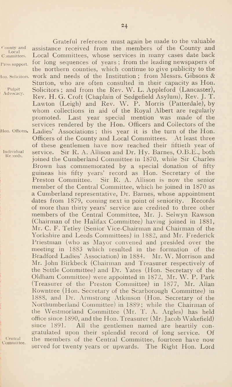 County and Local Committees. Press support. Ion. Solicitors. ' Pulpit Advocacy. Hon. Officers. Individual Records. Central Committee. Grateful reference must again be made to the valuable assistance received from the members of the County and Local Committees, whose services in many cases date back for long sequences of years ; from the leading newspapers of the northern counties, which continue to give publicity to the work and needs of the Institution ; from Messrs. Gibsons & Sturton, who are often consulted in their capacity as Hon. Solicitors ; and from the Rev. W. L. Appleford (Lancaster), Rev. H. G. Croft (Chaplain of Sedgefield Asylum), Rev. J. T. Lawton (Leigh) and Rev. W. P. Morris (Patterdale), by whom collections in aid of the Royal Albert are regularly promoted. Last year special mention Avas made of the services rendered by the Hon. Officers and Collectors of the Ladies’ Associations; this year it is the turn of the Hon. Officers of the County and Local Committees. At least three of these gentlemen have now reached their fiftieth year of service. Sir R. A. Allison and Dr. Hy. Barnes, O.B.E., both joined the Cumberland Committee in 1870, Avhile Sir Charles Brown has commemorated by a special donation of fifty guineas his fifty years’ record as Hon. Secretary of the Preston Committee. Sir R. A. Allison is uoav the senior member of the Central Committee, Avhich he joined in 1870 as a Cumberland representative, Dr. Barnes, Avhose appointment dates from 1879, coming next in point of seniority. Records of more than thirty years’ service are credited to three other members of the Central Committee, Mr. J. Sehvyn RaAvson (Chairman of the Halifax Committee) having joined in 1881, Mr. C. F. Tetley (Senior Vice-Chairman and Chairman of the Yorkshire and Leeds Committees) in 1882, and Mr. Frederick Priestman (who as Mayor convened and presided over the meeting in 1883 which resulted in the formation of the Bradford Ladies’ Association) in 1884. Mr. W. Morrison and Mr. John Birkbeck (Chairman and Treasurer respectively of the Settle Committee) and Dr. Yates (Hon. Secretary of the Oldham Committee) were appointed in 1872, Mr. W. P. Park (Treasurer of the Preston Committee) in 1877, Mr. Allan Rowntree (Hon. Secretary of the Scarborough Committee) in 1888, and Dr. Armstrong Atkinson (Hon. Secretary of the Northumberland Committee) in 1889; while the Chairman of the Westmorland Committee (Mr. T. A. Argles) has held office since 1890, and the Hon. Treasurer (Mr. Jacob Wakefield) since 1891. Ail the gentlemen named are heartily con¬ gratulated upon their splendid record of long service. Of the members of the Central Committee, fourteen have now served for twenty years or upwards. The Right Hon. Lord