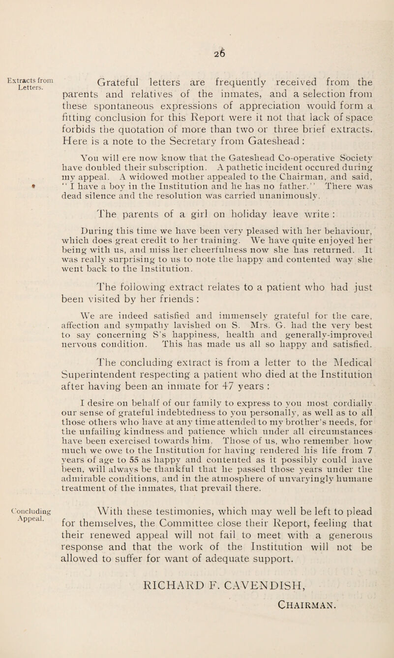 Extracts from Letters. Grateful letters are frequently received from the parents and relatives of the inmates, and a selection from these spontaneous expressions of appreciation would form a fitting conclusion for this Report were it not that lack of space forbids the quotation of more than two or three brief extracts. Here is a note to the Secretary from Gateshead : You will ere now know that the Gateshead Co-operative Society have doubled their subscription. A pathetic incident occured during my appeal. A widowed mother appealed to the Chairman, and said, * “I have a boy in the Institution and he has no father.” There was dead silence and the resolution was carried unanimously. The parents of a girl on holiday leave write : During this time we have been very pleased with her behaviour, which does great credit to her training. We have quite enjoyed her being with us, and miss her cheerfulness now she has returned. It was really surprising to us to note the happy and contented way she went back to the Institution. The following extract relates to a patient who had just been visited by her friends : We are indeed satisfied and immensely grateful for the care, affection and sympathy lavished on S. Mrs. G. had the very best to say concerning S’s happiness, health and generally-improved nervous condition. This has made us all so happy and satisfied. The concluding extract is from a letter to the Medical Superintendent respecting a patient who died at the Institution after having been an inmate for 47 years : I desire on behalf of our family to express to you most cordially our sense of grateful indebtedness to you personally, as well as to all those others who have at any time attended to my brother’s needs, for the unfailing kindness and patience which under all circumstances have been exercised towards him. Those of us, who remember how much we owe to the Institution for having rendered his life from 7 years of age to 55 as happy and contented as it possibly7 could have been, will always be thankful that he passed those years under the admirable conditions, and in the atmosphere of unvaryingly7 humane treatment of the inmates, that prevail there. Concluding With these testimonies, which may well be left to plead Appeal. for themselves, the Committee close their Report, feeling that their renewed appeal will not fail to meet with a generous response and that the work of the Institution will not be allowed to suffer for want of adequate support. RICHARD F. CAVENDISH, CHAIRxMAN.